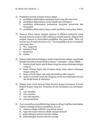  MKDK4001/MODUL 1 1.15
2) Pendidikan bersifat normatif artinya adalah .…
A. pendidikan dilaksanakan sepanjang hayat (long life education)
B. pendidikan dilaksanakan secara terpadu dan terintegrasi
C. pendidikan dilaksanakan berdasarkan keinginan pemerintah dan
masyarakat
D. pendidikan dilaksanakan hanya untuk membantu masyarakat miskin
3) Manusia belum selesai menjadi manusia, ia dibebani keharusan untuk
menjadi manusia, tetapi ia tidak sendirinya menjadimanusia. Adapununtuk
menjadi manusia ia memerlukan pendidikan atau harus didik. “Man can
become man through education only.” Teori pendidikan di atas merupakan
pernyataan dari .…
A. M.J. Langeveld
B. Immanuel Kant
C. Henderson
D. Gehlen
4) Dalam istilah Martin Heidegger, benda-benda disebut sebagai yang berada
(Seinde) dan bahwa benda-benda itu hanya “vorhanden”, artinya adalah.…
A. hanya terletak begitu saja di depan orang dan adanya hubungandengan
orang itu
B. hanya terletak begitu saja di depan orang, tanpa adanya hubungan
dengan orang itu
C. hanya terletak begitu saja tanpa diperhatikan oleh orang itu
D. manusia memiliki peran dan tanggung jawab atas keberadaan dirinya
dan benda-benda di sekitarnya
5) Sebagai insan sosial manusia hidup bersama dengan sesamanya, ia butuh
bergaul dengan orang lain. Pernyataan di atas merupakan asas antropogis,
yaitu ….
A. asas moralitas
B. asas sosialitas
C. asas individualitas
D. asas potensialitas
6) Asas-asas perlunya pendidikan bagi manusia sebagai implikasidarihakikat
manusia terhadap perlunya pendidikan, kecuali .…
A. manusia sebagai makhluk yang belum selesai
B. tugas dan tujuan manusia adalah menjadi manusia
C. perkembangan manusia bersifat terbuka
D. perkembangan manusia bersifat tertutup
 