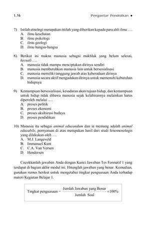 1.16 Pengantar Pendidikan 
7) Istilah etnologi merupakan istilah yang diberikan kepada para ahli ilmu .…
A. ilmu kesehatan
B. ilmu psikologi
C. ilmu geologi
D. ilmu bangsa-bangsa
8) Berikut ini makna manusia sebagai makhluk yang belum selesai,
kecuali .…
A. manusia tidak mampu menciptakan dirinya sendiri
B. manusia membutuhkan manusia lain untuk bersosialisasi
C. manusia memiliki tanggung jawab atas keberadaan dirinya
D. manusia secara aktif mengadakan dirinya untuk memenuhi kebutuhan
hidupnya
9) Kemampuan bersosialisasi, kesadaran akan tujuan hidup, dan kemampuan
untuk hidup tidak dibawa manusia sejak kelahirannya melainkan harus
diperoleh melalui .…
A. proses politik
B. proses ekonomi
C. proses akulturasi budaya
D. proses pendidikan
10) Manusia itu sebagai animal educandum dan ia memang adalah animal
educabile, pernyataan di atas merupakan hasil dari studi fenomenologis
yang dilakukan oleh .…
A. M.J. Langeveld
B. Immanuel Kant
C. C.A. Van Versen
D. Hendersen
Cocokkanlah jawaban Anda dengan Kunci Jawaban Tes Formatif 1 yang
terdapat di bagian akhir modul ini. Hitunglah jawaban yang benar. Kemudian,
gunakan rumus berikut untuk mengetahui tingkat penguasaan Anda terhadap
materi Kegiatan Belajar 1.
Tingkat penguasaan =
Jumlah Jawaban yang Benar
100%
Jumlah Soal

 