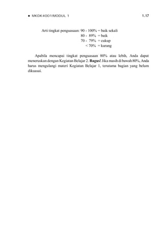  MKDK4001/MODUL 1 1.17
Arti tingkat penguasaan: 90 - 100% = baik sekali
80 - 89% = baik
70 - 79% = cukup
< 70% = kurang
Apabila mencapai tingkat penguasaan 80% atau lebih, Anda dapat
meneruskan dengan Kegiatan Belajar 2. Bagus! Jika masihdibawah80%, Anda
harus mengulangi materi Kegiatan Belajar 1, terutama bagian yang belum
dikuasai.
 