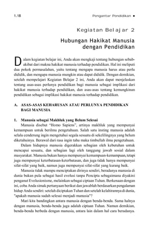 1.18 Pengantar Pendidikan 
Kegiatan Belajar 2
Hubungan Hakikat Manusia
dengan Pendidikan
alam kegiatan belajar ini, Anda akan mengkaji tentang hubungan sebab-
akibat dari makna hakikat manusia terhadap pendidikan. Hal ini meliputi
dua pokok permasalahan, yaitu tentang mengapa manusia harus atau perlu
dididik, dan mengapa manusia mungkin atau dapat dididik. Dengan demikian,
setelah mempelajari Kegiatan Belajar 2 ini, Anda akan dapat menjelaskan
tentang asas-asas perlunya pendidikan bagi manusia sebagai implikasi dari
hakikat manusia terhadap pendidikan, dan asas-asas tentang kemungkinan
pendidikan sebagai implikasi hakikat manusia terhadap pendidikan.
A. ASAS-ASAS KEHARUSAN ATAU PERLUNYA PENDIDIKAN
BAGI MANUSIA
1. Manusia sebagai Makhluk yang Belum Selesai
Manusia disebut “Homo Sapiens”, artinya makhluk yang mempunyai
kemampuan untuk berilmu pengetahuan. Salah satu insting manusia adalah
selalu cenderung ingin mengetahui segala sesuatu di sekelilingnya yang belum
diketahuinya. Berawal dari rasa ingin tahu maka timbullah ilmu pengetahuan.
Dalam hidupnya manusia digerakkan sebagian oleh kebutuhan untuk
mencapai sesuatu, dan sebagian lagi oleh tanggung jawab sosial dalam
masyarakat. Manusia bukan hanya mempunyai kemampuan-kemampuan, tetapi
juga mempunyai keterbatasan-keterbatasan, dan juga tidak hanya mempunyai
sifat-sifat yang baik, namun juga mempunyai sifat-sifat yang kurang baik.
Manusia tidak mampu menciptakan dirinya sendiri, beradanya manusia di
dunia bukan pula sebagai hasil evolusi tanpa Pencipta sebagaimana diyakini
penganut Evolusionisme, melainkan sebagai ciptaan Tuhan. Berkenaan dengan
ini, coba Anda simak pertanyaan berikut dan jawablah berdasarkan pengalaman
hidup Anda sendiri: setelah diciptakan Tuhan dan setelah kelahirannyadidunia,
"apakah manusia sudah selesai menjadi manusia"?
Mari kita bandingkan antara manusia dengan benda-benda. Sama halnya
dengan manusia, benda-benda juga adalah ciptaan Tuhan. Namun demikian,
benda-benda berbeda dengan manusia, antara lain dalam hal cara beradanya.
D
 