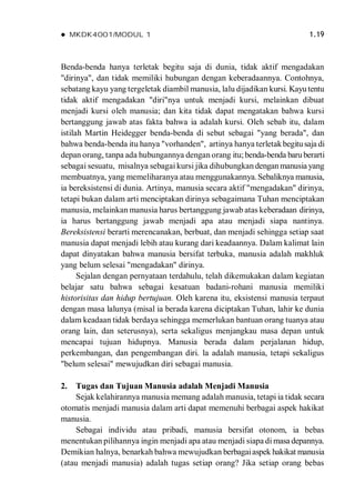  MKDK4001/MODUL 1 1.19
Benda-benda hanya terletak begitu saja di dunia, tidak aktif mengadakan
"dirinya", dan tidak memiliki hubungan dengan keberadaannya. Contohnya,
sebatang kayu yang tergeletak diambil manusia, lalu dijadikan kursi. Kayutentu
tidak aktif mengadakan "diri"nya untuk menjadi kursi, melainkan dibuat
menjadi kursi oleh manusia; dan kita tidak dapat mengatakan bahwa kursi
bertanggung jawab atas fakta bahwa ia adalah kursi. Oleh sebab itu, dalam
istilah Martin Heidegger benda-benda di sebut sebagai "yang berada", dan
bahwa benda-benda itu hanya "vorhanden", artinya hanya terletakbegitusaja di
depan orang, tanpa ada hubungannya dengan orang itu;benda-benda baru berarti
sebagai sesuatu, misalnya sebagai kursi jika dihubungkan denganmanusia yang
membuatnya, yang memeliharanya atau menggunakannya. Sebaliknya manusia,
ia bereksistensi di dunia. Artinya, manusia secara aktif "mengadakan" dirinya,
tetapi bukan dalam arti menciptakan dirinya sebagaimana Tuhan menciptakan
manusia, melainkan manusia harus bertanggung jawab atas keberadaan dirinya,
ia harus bertanggung jawab menjadi apa atau menjadi siapa nantinya.
Bereksistensi berarti merencanakan, berbuat, dan menjadi sehingga setiap saat
manusia dapat menjadi lebih atau kurang dari keadaannya. Dalam kalimat lain
dapat dinyatakan bahwa manusia bersifat terbuka, manusia adalah makhluk
yang belum selesai "mengadakan" dirinya.
Sejalan dengan pernyataan terdahulu, telah dikemukakan dalam kegiatan
belajar satu bahwa sebagai kesatuan badani-rohani manusia memiliki
historisitas dan hidup bertujuan. Oleh karena itu, eksistensi manusia terpaut
dengan masa lalunya (misal ia berada karena diciptakan Tuhan, lahir ke dunia
dalam keadaan tidak berdaya sehingga memerlukan bantuan orang tuanya atau
orang lain, dan seterusnya), serta sekaligus menjangkau masa depan untuk
mencapai tujuan hidupnya. Manusia berada dalam perjalanan hidup,
perkembangan, dan pengembangan diri. la adalah manusia, tetapi sekaligus
"belum selesai" mewujudkan diri sebagai manusia.
2. Tugas dan Tujuan Manusia adalah Menjadi Manusia
Sejak kelahirannya manusia memang adalah manusia, tetapi ia tidak secara
otomatis menjadi manusia dalam arti dapat memenuhi berbagai aspek hakikat
manusia.
Sebagai individu atau pribadi, manusia bersifat otonom, ia bebas
menentukan pilihannya ingin menjadi apa atau menjadi siapa di masa depannya.
Demikian halnya, benarkah bahwa mewujudkan berbagaiaspek hakikat manusia
(atau menjadi manusia) adalah tugas setiap orang? Jika setiap orang bebas
 