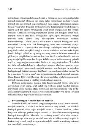 1.20 Pengantar Pendidikan 
menentukan pilihannya, bukankah berarti ia bebas pula menentukanuntuktidak
menjadi manusia? Memang tiap orang bebas menentukan pilihannya untuk
menjadi apa atau menjadi siapa nantinya di masa depan, tetapi sejalan dengan
konsep yang telah diuraikan terdahulu bahwa bereksistensi berarti berupaya
secara aktif dan secara bertanggung jawab untuk mengadakan diri sebagai
manusia. Andaikan seseorang menentukan pilihan dan berupaya untuk tidak
menjadi manusia atau tidak mewujudkan aspek-aspek hakikatnya sebagai
manusia maka berarti yang bersangkutan menurunkan martabat
kemanusiaannya. Dalam konteks inilah manusia menjadi kurang atau tidak
manusiawi, kurang atau tidak bertanggung jawab atas keberadaan dirinya
sebagai manusia. Ia menurunkan martabatnya dari tingkat human ke tingkat
yang lebih rendah, mungkin ke tingkat hewan, tumbuhan,atau bahkanketingkat
benda. Sebagai pribadi setiap orang memang otonom, ia bebas menentukan
pilihannya, tetapi bahwa bebas itu selalu berarti terikat pada nilai-nilai tertentu
yang menjadi pilihannya dan dengan kebebasannya itulah seseorang pribadi
wajib bertanggung jawab serta akan dimintai pertanggungjawaban. Oleh sebab
itu, tiada makna lain bahwa berada sebagai manusia adalah mengemban tugas
dan mempunyai tujuan untuk menjadi manusia, atau bertugas mewujudkan
berbagai aspek hakikat manusia. Karl Jaspers menyatakannya dalamkalimat:"to
be a man is to become a man", ada sebagai manusia adalah menjadi manusia
(Fuad Hasan, 1973). Implikasinya jika seseorang tidak selalu berupaya untuk
menjadi manusia maka ia tidaklah berada sebagai manusia.
Berbagai aspek hakikat manusia pada dasarnya adalah potensi yang harus
diwujudkan setiap orang. Oleh sebab itu, berbagai aspek hakikat manusia
merupakan sosok manusia ideal, merupakan gambaran manusia yang dicita-
citakan atau yang menjadi tujuan. Sosok manusia ideal tersebut belum terwujud
melainkan harus diupayakan untuk diwujudkan.
3. Perkembangan Manusia Bersifat Terbuka
Manusia dilahirkan ke dunia dengan mengemban suatu keharusan untuk
menjadi manusia, ia diciptakan dalam susunan yang terbaik, dan dibekali
berbagai potensi untuk dapat menjadi manusia. Namun demikian, dalam
kenyataan hidupnya, perkembangan manusia bersifat terbuka atau mengandung
berbagai kemungkinan. Manusia berkembang sesuai kodrat dan martabat
kemanusiaannya atau mampu menjadi manusia, sebaliknya mungkin pula ia
berkembang ke arah yang kurang sesuai atau bahkan tidak sesuai dengan kodrat
dan martabat kemanusiaannya.
 