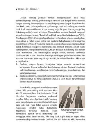  MKDK4001/MODUL 1 1.21
Gehlen seorang pemikir Jerman mengemukakan hasil studi
perbandingannya tentang perkembangan struktur dan fungsi tubuh manusia
dengan binatang. la sampai pada kesimpulan yang sama dengan TeoriRetardasi
dari Bolk, yaitu bahwa pada saat kelahirannya taraf perkembangan manusia
tidak lebih maju dari hewan, tetapi kurang maju daripada hewan yang paling
dekat dengan dia (primat) sekalipun. Manusia lahir prematurdantidak mengenal
spesialisasi seperti hewan. "Ia adalah makhluk yang ditandai kekurangan" (C.A.
Van Peursen, 1982). Contoh sebagai berikut: kerbau lahir sebagai anak kerbau,
selanjutnya ia hidup sesuai kodrat dan martabat kekerbauannya (mengkerbau
atau menjadi kerbau). Sebaliknya manusia, ia lahir sebagai anak manusia, tetapi
dalam kelanjutan hidupnya memanusia atau menjadi manusia adalah suatu
kemungkinan, mungkin ia memanusia, tetapi mungkin pula kurang atau bahkan
tidak memanusia. Jika dibandingkan dengan hewan, manusia sepertinya
dilahirkan terlalu dini. Sebelum ia disiapkan dengan spesialisasi tertentu dan
sebelum ia mampu menolong dirinya sendiri, ia sudah dilahirkan. Akibatnya
sebagi berikut.
1. Berbeda dengan hewan, kelanjutan hidup manusia menunjukkan
keragaman. Ragam dalam hal kesehatannya, dalam dimensi kehidupan
individualitasnya, sosialitasnya, keberbudayaannya, kesusilaannya, dan
keberagamaannya.
2. Saat dilahirkannya, manusia belum mempunyai spesialisasi tertentu maka
spesialisasinya itu harus diperoleh setelah ia lahir dalam perkembangan
menuju kedewasaannya.
Anne Rollet mengemukakan bahwa sampai
tahun 1976 para etnolog telah mencatat kira-
kira 60 anak-anak buas di seluruh dunia. Tidak
diketahui bagaimana awalnya anak-anak
tersebut hidup dan dipelihara oleh binatang
yang hidup bersama atau dipelihara oleh kijang,
kera, ada pula yang hidup dengan serigala.
Anak-anak tersebut tidak berperilaku
bagaimana layaknya manusia. Tidak
berpakaian, agresif untuk menyerang dan
menggigit, tidak dapat tertawa, ada yang tidak dapat berjalan tegak, tidak
berbahasa sebagaimana manusia. (Intisari, No. 160 Tahun ke XIII, November
Keluarga tempat tumbuh
kembang anak
 