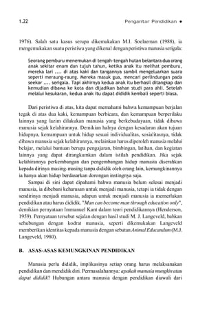 1.22 Pengantar Pendidikan 
1976). Salah satu kasus serupa dikemukakan M.I. Soelaeman (1988), ia
mengemukakan suatu peristiwa yang dikenal denganperistiwa manusiaserigala:
Seorang pemburu menemukan di tengah-tengah hutan belantara dua orang
anak sekitar enam dan tujuh tahun, ketika anak itu melihat pemburu,
mereka lari .... di atas kaki dan tangannya sambil mengeluarkan suara
seperti meraung-raung. Mereka masuk gua, mencari perlindungan pada
seekor .... serigala. Tapi akhirnya kedua anak itu berhasil ditangkap dan
kemudian dibawa ke kota dan dijadikan bahan studi para ahli. Setelah
melalui kesukaran, kedua anak itu dapat dididik kembali seperti biasa.
Dari peristiwa di atas, kita dapat memahami bahwa kemampuan berjalan
tegak di atas dua kaki, kemampuan berbicara, dan kemampuan berperilaku
lainnya yang lazim dilakukan manusia yang berkebudayaan, tidak dibawa
manusia sejak kelahirannya. Demikian halnya dengan kesadaran akan tujuan
hidupnya, kemampuan untuk hidup sesuai individualitas, sosialitasnya, tidak
dibawa manusia sejak kelahirannya, melainkan harus diperolehmanusia melalui
belajar, melalui bantuan berupa pengajaran, bimbingan, latihan, dan kegiatan
lainnya yang dapat dirangkumkan dalam istilah pendidikan. Jika sejak
kelahirannya perkembangan dan pengembangan hidup manusia diserahkan
kepada dirinya masing-masing tanpa dididik oleh orang lain, kemungkinannya
ia hanya akan hidup berdasarkan dorongan instingnya saja.
Sampai di sini dapat dipahami bahwa manusia belum selesai menjadi
manusia, ia dibebani keharusan untuk menjadi manusia, tetapi ia tidak dengan
sendirinya menjadi manusia, adapun untuk menjadi manusia ia memerlukan
pendidikan atau harus dididik. "Man can become man through education only",
demikian pernyataan Immanuel Kant dalam teori pendidikannya (Henderson,
1959). Pernyataan tersebut sejalan dengan hasil studi M. J. Langeveld, bahkan
sehubungan dengan kodrat manusia, seperti dikemukakan Langeveld
memberikan identitas kepada manusia dengan sebutanAnimalEducandum(M.J.
Langeveld, 1980).
B. ASAS-ASAS KEMUNGKINAN PENDIDIKAN
Manusia perlu dididik, implikasinya setiap orang harus melaksanakan
pendidikan dan mendidik diri. Permasalahannya: apakahmanusia mungkinatau
dapat dididik? Hubungan antara manusia dengan pendidikan diawali dari
 