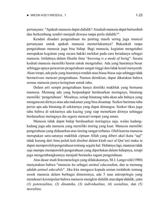  MKDK4001/MODUL 1 1.23
pertanyaan: "Apakah manusia dapat dididik? Ataukah manusia dapat bertumbuh
dan berkembang sendiri menjadi dewasa tanpa perlu dididik?".
Kendati disadari pengetahuan itu penting masih sering juga muncul
pertanyaan untuk apakah manusia memerlukannya? Bukankah tanpa
pengetahuan manusia juga bisa hidup. Bagi manusia, kegiatan mengetahui
merupakan kegiatan yang secara hakiki melekat pada cara beradanya sebagai
manusia. Istilahnya dalam filsafat ilmu “knowing is a mode of being”. Secara
kodrati manusia memiliki hasrat untuk mengetahui. Ada yang hasratnya besar
sehingga upaya pencarian pengetahuan sangat tinggi dan tidak kenal menyerah.
Akan tetapi, ada pula yang hasratnya rendah atau biasa-biasa saja sehingga tidak
bermotivasi mencari pengetahuan. Namun demikian, dapat dikatakan bahwa
semua manusia punya keinginan untuk tahu.
Dalam arti sempit pengetahuan hanya dimiliki makhluk yang bernama
manusia. Memang ada yang berpendapat berdasarkan instingnya, binatang
memiliki ‘pengetahuan’. Misalnya, setiap binatang tahu akan ada bahaya yang
mengancam dirinya atau ada makanan yang bisa disantap. Seekor harimau tahu
persis apa ada binatang di sekitarnya yang dapat dimangsa. Seekor tikus juga
tahu bahwa di sekitarnya ada kucing yang siap menerkam dirinya sehingga
berdasarkan instingnya dia segera mencari tempat yang aman.
Manusia tidak dapat hidup berdasarkan instingnya saja, walau kadang-
kadang juga ada manusia yang memiliki insting yang kuat. Manusia memiliki
pengetahuan yang didasarkan atas insting sangat terbatas. Oleh karena manusia
merupakan satu-satunya makhluk ciptaan Allah yang diberi akal (kata “aql”
tidak kurang dari lima puluh kali disebut dalam kitab suci al Qur’an) maka ia
dapat memperoleh pengetahuan tentang segala hal. Hebatnya lagi, manusia tidak
saja mampu memperoleh pengetahuan yang diperlukan dalam hidupnya, tetapi
juga mengembangkannya menjadi beraneka ragam pengetahuan.
Atas dasar studi fenomenologis yang dilakukannya, M.J. Langeveld(1980)
menyatakan bahwa "manusia itu sebagai animal educandum, dan ia memang
adalah animal educabile". Jika kita mengacu kepada uraian terdahulu tentang
sosok manusia dalam berbagai dimensinya, ada 5 asas antropologis yang
mendasari kesimpulan bahwa manusia mungkin dididik ataudapat dididik, yaitu
(1) potensialitas, (2) dinamika, (3) individualitas, (4) sosialitas, dan (5)
moralitas.
 