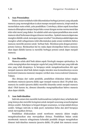 1.24 Pengantar Pendidikan 
1. Asas Potensialitas
Dalam uraian terdahulu telah dikemukakan berbagai potensi yang adapada
manusia yang memungkinkan ia akan mampu menjadi manusia, tetapiuntuk itu
memerlukan suatu sebab, yaitu pendidikan. Contohnya, dalam aspek kesusilaan
manusia diharapkan mampu berperilaku sesuai dengan norma-norma moraldan
nilai-nilai moral yang diakui. Ini adalah salah satu tujuan pendidikan atau sosok
manusia ideal berkenaan dengan dimensi moralitas. Apakah manusia dapat atau
mungkin dididik untuk mencapai tujuan tersebut? Jawabannyaadalahdapat atau
mungkin sebab sebagaimana telah dikemukakan pada uraian terdahulu bahwa
manusia memiliki potensi untuk berbuat baik. Demikian pula dengan potensi-
potensi lainnya. Berdasarkan hal itu maka dapat disimpulkan bahwa manusia
akan dapat dididik karena ia memiliki berbagai potensi untuk dapat menjadi
manusia.
2. Asas Dinamika
Manusia selalu aktif baik dalam aspek fisiologik maupun spiritualnya. Ia
selalu menginginkan dan mengejar segala hal yang lebih dari apa yang telahada
atau yang telah dicapainya. Ia berupaya untuk mengaktualisasikan diri agar
menjadi manusia ideal baik dalam rangka interaksi atau komunikasinya secara
horizontal (manusia-manusia) maupun vertikal atau transcendental (manusia-
Tuhan).
Jika ditinjau dari sudut pendidik, pendidikan dilakukan dalam rangka
membantu manusia (peserta didik) agar menjadi manusia ideal. Di pihak lain,
manusia itu sendiri (peserta didik) memiliki dinamika untuk menjadi manusia
ideal. Oleh karena itu, dimensi dinamika mengimplikasikan bahwa manusia
akan dapat dididik.
3. Asas Individualitas
Individu antara lain memiliki kedirisendirian (subjektivitas), ia berbeda dari
yang lainnya dan memiliki keinginan untuk menjadi seseorang sesuaikeinginan
dirinya sendiri. Sekalipun ia bergaul dengan sesamanya, ia tetap adalah dirinya
sendiri. Sebagai individu ia tidak pasif, melainkan bebas dan aktif berupaya
untuk mewujudkan dirinya.
Pendidikan dilaksanakan untuk membantu manusia dalam rangka
mengaktualisasikan atau mewujudkan dirinya. Pendidikan bukan untuk
membentuk manusia sebagaimana kehendak pendidik dengan mengabaikan
dimensi individualitas manusia (peserta didik). Di pihak lain manusia sesuai
 