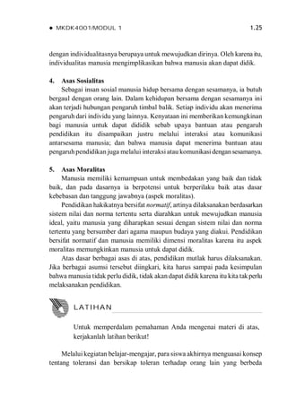  MKDK4001/MODUL 1 1.25
dengan individualitasnya berupaya untuk mewujudkan dirinya. Oleh karena itu,
individualitas manusia mengimplikasikan bahwa manusia akan dapat didik.
4. Asas Sosialitas
Sebagai insan sosial manusia hidup bersama dengan sesamanya, ia butuh
bergaul dengan orang lain. Dalam kehidupan bersama dengan sesamanya ini
akan terjadi hubungan pengaruh timbal balik. Setiap individu akan menerima
pengaruh dari individu yang lainnya. Kenyataan ini memberikan kemungkinan
bagi manusia untuk dapat dididik sebab upaya bantuan atau pengaruh
pendidikan itu disampaikan justru melalui interaksi atau komunikasi
antarsesama manusia; dan bahwa manusia dapat menerima bantuan atau
pengaruh pendidikan juga melalui interaksi atau komunikasidengansesamanya.
5. Asas Moralitas
Manusia memiliki kemampuan untuk membedakan yang baik dan tidak
baik, dan pada dasarnya ia berpotensi untuk berperilaku baik atas dasar
kebebasan dan tanggung jawabnya (aspek moralitas).
Pendidikan hakikatnya bersifat normatif, artinya dilaksanakan berdasarkan
sistem nilai dan norma tertentu serta diarahkan untuk mewujudkan manusia
ideal, yaitu manusia yang diharapkan sesuai dengan sistem nilai dan norma
tertentu yang bersumber dari agama maupun budaya yang diakui. Pendidikan
bersifat normatif dan manusia memiliki dimensi moralitas karena itu aspek
moralitas memungkinkan manusia untuk dapat didik.
Atas dasar berbagai asas di atas, pendidikan mutlak harus dilaksanakan.
Jika berbagai asumsi tersebut diingkari, kita harus sampai pada kesimpulan
bahwa manusia tidak perlu didik, tidak akan dapat didik karena itu kita takperlu
melaksanakan pendidikan.
Melalui kegiatan belajar-mengajar, para siswa akhirnya menguasai konsep
tentang toleransi dan bersikap toleran terhadap orang lain yang berbeda
LATIHAN
Untuk memperdalam pemahaman Anda mengenai materi di atas,
kerjakanlah latihan berikut!
 