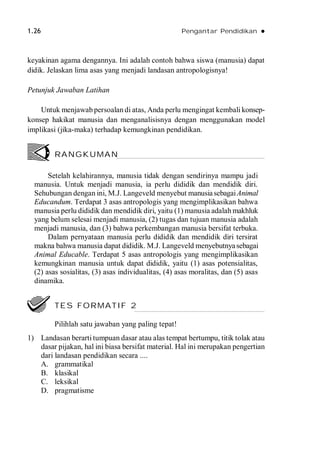 1.26 Pengantar Pendidikan 
keyakinan agama dengannya. Ini adalah contoh bahwa siswa (manusia) dapat
didik. Jelaskan lima asas yang menjadi landasan antropologisnya!
Petunjuk Jawaban Latihan
Untuk menjawab persoalan di atas, Anda perlu mengingat kembali konsep-
konsep hakikat manusia dan menganalisisnya dengan menggunakan model
implikasi (jika-maka) terhadap kemungkinan pendidikan.
Setelah kelahirannya, manusia tidak dengan sendirinya mampu jadi
manusia. Untuk menjadi manusia, ia perlu dididik dan mendidik diri.
Sehubungan dengan ini, M.J. Langeveld menyebut manusiasebagaiAnimal
Educandum. Terdapat 3 asas antropologis yang mengimplikasikan bahwa
manusia perlu dididik dan mendidik diri, yaitu (1) manusia adalah makhluk
yang belum selesai menjadi manusia, (2) tugas dan tujuan manusia adalah
menjadi manusia, dan (3) bahwa perkembangan manusia bersifat terbuka.
Dalam pernyataan manusia perlu dididik dan mendidik diri tersirat
makna bahwa manusia dapat dididik. M.J. Langeveld menyebutnyasebagai
Animal Educable. Terdapat 5 asas antropologis yang mengimplikasikan
kemungkinan manusia untuk dapat dididik, yaitu (1) asas potensialitas,
(2) asas sosialitas, (3) asas individualitas, (4) asas moralitas, dan (5) asas
dinamika.
1) Landasan berarti tumpuan dasar atau alas tempat bertumpu, titik tolak atau
dasar pijakan, hal ini biasa bersifat material. Hal ini merupakan pengertian
dari landasan pendidikan secara ....
A. grammatikal
B. klasikal
C. leksikal
D. pragmatisme
RANGKUMAN
TES FORMATIF 2
Pilihlah satu jawaban yang paling tepat!
 