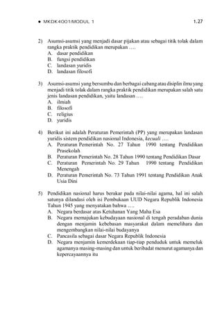  MKDK4001/MODUL 1 1.27
2) Asumsi-asumsi yang menjadi dasar pijakan atau sebagai titik tolak dalam
rangka praktik pendidikan merupakan ….
A. dasar pendidikan
B. fungsi pendidikan
C. landasan yuridis
D. landasan filosofi
3) Asumsi-asumsi yang bersumbu dan berbagai cabangataudisiplin ilmu yang
menjadi titik tolak dalam rangka praktik pendidikan merupakan salah satu
jenis landasan pendidikan, yaitu landasan .…
A. ilmiah
B. filosofi
C. religius
D. yuridis
4) Berikut ini adalah Peraturan Pemerintah (PP) yang merupakan landasan
yuridis sistem pendidikan nasional Indonesia, kecuali ….
A. Peraturan Pemerintah No. 27 Tahun 1990 tentang Pendidikan
Prasekolah
B. Peraturan Pemerintah No. 28 Tahun 1990 tentang Pendidikan Dasar
C. Peraturan Pemerintah No. 29 Tahun 1990 tentang Pendidikan
Menengah
D. Peraturan Pemerintah No. 73 Tahun 1991 tentang Pendidikan Anak
Usia Dini
5) Pendidikan nasional harus berakar pada nilai-nilai agama, hal ini salah
satunya dilandasi oleh isi Pembukaan UUD Negara Republik Indonesia
Tahun 1945 yang menyatakan bahwa ….
A. Negara berdasar atas Ketuhanan Yang Maha Esa
B. Negara memajukan kebudayaan nasional di tengah peradaban dunia
dengan menjamin kebebasan masyarakat dalam memelihara dan
mengembangkan nilai-nilai budayanya
C. Pancasila sebagai dasar Negara Republik Indonesia
D. Negara menjamin kemerdekaan tiap-tiap penduduk untuk memeluk
agamanya masing-masing dan untuk beribadat menurut agamanya dan
kepercayaannya itu
 