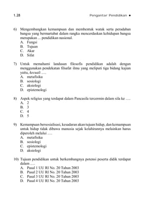 1.28 Pengantar Pendidikan 
6) Mengembangkan kemampuan dan membentuk watak serta peradaban
bangsa yang bermartabat dalam rangka mencerdaskan kehidupan bangsa
merupakan ... pendidikan nasional.
A. Fungsi
B. Tujuan
C. Akar
D. Sifat
7) Untuk memahami landasan filosofis pendidikan adalah dengan
menggunakan pendekatan filsafat ilmu yang meliputi tiga bidang kajian
yaitu, kecuali ….
A. metafisika
B. sosiologi
C. aksiologi
D. epistemologi
8) Aspek religius yang terdapat dalam Pancasila tercermin dalam sila ke ….
A. 2
B. 3
C. 4
D. 5
9) Kemampuan bersosialisasi, kesadaran akan tujuan hidup, dan kemampuan
untuk hidup tidak dibawa manusia sejak kelahirannya melainkan harus
diperoleh melalui .…
A. metafisika
B. sosiologi
C. epistemologi
D. aksiologi
10) Tujuan pendidikan untuk berkembangnya potensi peserta didik terdapat
dalam .…
A. Pasal 1 UU RI No. 20 Tahun 2003
B. Pasal 2 UU RI No. 20 Tahun 2003
C. Pasal 3 UU RI No. 20 Tahun 2003
D. Pasal 4 UU RI No. 20 Tahun 2003
 