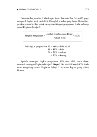  MKDK4001/MODUL 1 1.29
Cocokkanlah jawaban Anda dengan Kunci Jawaban Tes Formatif 2 yang
terdapat di bagian akhir modul ini. Hitunglah jawaban yang benar. Kemudian,
gunakan rumus berikut untuk mengetahui tingkat penguasaan Anda terhadap
materi Kegiatan Belajar 2.
Arti tingkat penguasaan: 90 - 100% = baik sekali
80 - 89% = baik
70 - 79% = cukup
< 70% = kurang
Apabila mencapai tingkat penguasaan 80% atau lebih, Anda dapat
meneruskan dengan Kegiatan Belajar 3. Bagus! Jika masihdibawah80%, Anda
harus mengulangi materi Kegiatan Belajar 2, terutama bagian yang belum
dikuasai.
Tingkat penguasaan =
Jumlah Jawaban yang Benar
100%
Jumlah Soal

 