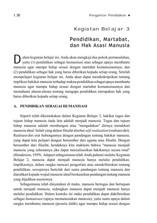 1.30 Pengantar Pendidikan 
Kegiatan Belajar 3
Pendidikan, Martabat,
dan Hak Asasi Manusia
alam kegiatan belajar ini, Anda akan mengkaji dua pokok permasalahan,
yaitu (1) pendidikan sebagai humanisasi atau sebagai upaya membantu
manusia agar mampu hidup sesuai dengan martabat kemanusiaannya, dan
(2) pendidikan sebagai hak yang harus diberikan kepada setiap orang. Setelah
mempelajari kegiatan belajar ini, Anda akan dapat mendeskripsikan tentang
implikasi hakikat manusia terhadap makna pendidikansebagaiupaya membantu
manusia agar mampu hidup sesuai dengan martabat kemanusiaannya dan
memahami alasan-alasan tentang mengapa pendidikan merupakan hak yang
harus diberikan kepada setiap orang.
A. PENDIDIKAN SEBAGAI HUMANISASI
Seperti telah dikemukakan dalam Kegiatan Belajar 2, hakikat tugas dan
tujuan hidup manusia tiada lain adalah menjadi manusia. Tugas dan tujuan
hidup manusia adalah membangun atau "mengadakan" dirinya mendekati
manusia ideal. Inilah yang dalam filsafat disebut self-realization (realisasi-diri).
Realisasi-diri erat hubungannya dengan pandangan tentang hakikat manusia,
yang dapat kita pelajari dengan bersumber dari agama atau filsafat. Dengan
bersumber dari filsafat, hendaknya kita maklumi bahwa "manusia menjadi
manusia yang sebenarnya jika dapat merealisasikan hakikatnya secara total"
(Henderson, 1959). Adapun sebagaimana telah Anda pahami melalui Kegiatan
Belajar 2, manusia dapat menjadi manusia hanya melalui pendidikan.
Implikasinya, dalam rangka mencari pengertian atau mendefinisikan tentang
pendidikan, sewajarnya bertolak dari suatu pandangan tentang manusia dan
diarahkan kepada wujud manusia ideal berdasarkan pandangan tentang manusia
yang dijadikan asumsinya.
Sebagaimana telah dinyatakan di muka, manusia bertugas dan bertujuan
untuk menjadi manusia, sedangkan manusia dapat menjadi manusia hanya
melalui pendidikan. Dalam konteks ini maka pendidikan dapat didefinisikan
sebagai humanisasi (upaya memanusiakan manusia), yaitu suatu upaya dalam
rangka membantu manusia (peserta didik) agar mampu hidup sesuai dengan
D
 