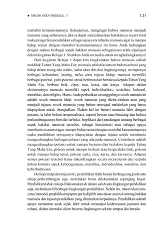  MKDK4001/MODUL 1 1.31
martabat kemanusiaannya. Selanjutnya, mengingat bahwa manusia menjadi
manusia yang sebenarnya jika ia dapat merealisasikan hakikatnya secara total
maka pengertian pendidikan sebagai upaya membantu manusia agar ia mampu
hidup sesuai dengan martabat kemanusiaannya itu harus Anda hubungkan
dengan makna berbagai aspek hakikat manusia sebagaimana telah dipelajari
dalam Kegiatan Belajar 1. Silahkan Anda mencoba untuk menghubungkannya!
Dari Kegiatan Belajar 1 dapat kita rangkumkan bahwa manusia adalah
makhluk Tuhan Yang Maha Esa; manusia adalah kesatuan badani-rohani yang
hidup dalam ruang dan waktu, sadar akan diri dan lingkungannya, mempunyai
berbagai kebutuhan, insting, nafsu serta tujuan hidup; manusia memiliki
berbagai potensi, yaitu potensi untuk beriman dan bertakwakepadaTuhanYang
Maha Esa, berbuat baik, cipta, rasa, karsa, dan karya. Adapun dalam
eksistensinya manusia memiliki aspek individualitas, sosialitas, kultural,
moralitas, dan religius. Harus Anda perhatikan sesungguhnya sosok manusia ini
adalah sosok manusia ideal, sosok manusia yang dicita-citakan atau yang
menjadi tujuan, sosok manusia yang belum terwujud melainkan yang harus
diupayakan untuk diwujudkan. Dalam hal ini berarti manusia lahir dengan
potensi, ia lahir belum terspesialisasi, seperti hewan atau binatang dan bahwa
perkembangannya bersifat terbuka. Implikasi dari pandangan tentang berbagai
aspek hakikat manusia tersebut, sebagai humanisasi atau sebagai upaya
membantu manusia agar mampu hidup sesuai dengan martabat kemanusiaannya
maka pendidikan sewajarnya diupayakan dengan tujuan untuk membantu
mengembangkan berbagai potensi yang ada pada manusia. Contohnya adalah
mengembangkan potensi untuk mampu beriman dan bertakwa kepada Tuhan
Yang Maha Esa, potensi untuk mampu berbuat atau berperilaku baik, potensi
untuk mampu hidup sehat, potensi cipta, rasa, karsa, dan karyanya. Adapun
semua potensi tersebut harus dikembangkan secara menyeluruh dan terpadu
dalam konteks aspek keberagamaan, moralitas, individualitas, sosialitas, dan
keberbudayaan.
Demi pencapaian tujuan ini, pendidikan tidak hanya berlangsung pada satu
tahap perkembangan saja, melainkan harus dilaksanakan sepanjang hayat.
Pendidikan tidak cukup dilaksanakan di dalam salah satu lingkunganpendidikan
saja, melainkan di berbagai lingkungan pendidikan. Selain itu, materi dan cara-
cara (metode) pendidikannyapun perlu dipilih atas dasar asumsi tentang hakikat
manusia dan tujuan pendidikan yang diturunkan kepadanya. Pendidikan adalah
upaya menuntun anak sejak lahir untuk mencapai kedewasaan jasmani dan
rohani, dalam interaksi alam beserta lingkungan sekitar tempat dia berada.
 