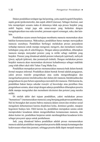 1.32 Pengantar Pendidikan 
Dalam pendidikan terdapat tiga hal penting, yaitu aspek kognitif (berpikir),
aspek gerak (psikomotorik), dan aspek afektif (merasa). Sebagai ilustrasi, saat
kita mempelajari sesuatu maka di dalamnya tidak saja proses berpikir yang
ambil bagian, tetapi juga ada unsur-unsur yang berkaitan dengan
mengekspresikan rasa suka tersebut, perasaan seperti semangat, suka, dan lain-
lain.
Pendidikan secara umum bertujuan membantu manusia menemukan akan
hakikat kemanusiaannya. Maksudnya, pendidikan harus mampu mewujudkan
manusia seutuhnya. Pendidikan berfungsi melakukan proses penyadaran
terhadap manusia untuk mampu mengenal, mengerti, dan memahami realitas
kehidupan yang ada di sekelilingnya. Dengan adanya pendidikan, diharapkan
manusia mampu menyadari potensi yang ia miliki sebagi makhluk yang
berpikir. Potensi yang dimaksud adalah potensi ruhaniyah (spiritual), nafsiyah
(jiwa), aqliyah (pikiran), dan jasmaniyah (tubuh). Dengan melakukan proses
berpikir manusia akan menemukan eksistensi kehadirannya sebagai makhluk
yang telah diberi akal oleh Tuhan Yang Maha Esa.
Pendidikan merupakan proses memanusiakan manusia baik dalam bentuk
formal maupun informal. Pendidikan dalam bentuk formal adalah pengajaran,
yakni proses transfer pengetahuan atau usaha mengembangkan dan
mengeluarkan potensi intelektualitas dari dalam diri manusia. Intelektualitasdan
pengetahuan itu pun belum sepenuhnya mewakili diri manusia. Oleh karena itu,
pendidikan bukan hanya sekedar transfer of knowledge atau peralihan ilmu
pengetahuan semata, akan tetapi dengan adanya pendidikan diharapkan peserta
didik mampu mengetahui dan memahami eksistensi dan potensi yang mereka
miliki.
Di sinilah akhir dari tujuan pendidikan, yakni melakukan proses
“humanisasi” (memanusiakan manusia) yang berujungpadaprosespembebasan.
Hal ini berangkat dari asumsi bahwa manusia dalam sistem dan struktur sosial
mengalami dehumanisasi karena eksploitasi kelas, dominasi gender, maupun
hegemoni budaya lain. Oleh karena itu, pendidikan merupakan sarana untuk
memproduksi kesadaran dalam mengembalikan kemanusiaan manusia, dan
dalam kaitan ini, pendidikan berperan untuk membangkitkan kesadaran kritis
sebagai prasyarat upaya untuk pembebasan.
Jadi, yang dimaksud bahwa pendidikan adalah proses memanusiakan
manusia adalah pendidikan mengantarkan peserta didik menuju kematangandan
kedewasaan rohani dan jasmani, sehingga peserta didik dapat menjadi manusia
 