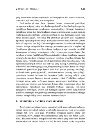  MKDK4001/MODUL 1 1.33
yang benar-benar sempurna (manusia seutuhnya) baik dari aspek kecerdasan,
emosional, spiritual, sikap, dan sebagainya.
Dari uraian di atas, dapat dipahami bahwa humanisasi pendidikan
mempunyai arti yang cukup luas dan komprehensif meliputiberbagaipengertian
pendidikan berdasarkan pendekatan monodisipliner. Sebagai humanisasi
pendidikan, antara lain berarti sebagai upaya pengembangan potensi manusia
(sudut pandang psikologi). Dalam pengertian ini, ada berbagai potensi yang
harus dikembangkan, contohnya SQ (Spiritual Quotient atau Kecerdasan
Spiritual) agar setiap tindakannya dilandasi keimanan dan ketakwaan kepada
Tuhan Yang Maha Esa. EQ (Emotional Quotient atau Kecerdasan Emosi) agar
manusia mampu mengendalikan emosinya, memahami perasaan orang lain. IQ
(Intelligence Quotient atau Kecerdasan Inteligensi) agar manusia memiliki
kemampuan berhitung, kemampuan verbal, kemampuan membedakan, dan
membuat prioritas. SocQ (Social Quotient atau KecerdasanSosial) agar manusia
senang berkomunikasi, berteman, menolong, membuat orang lain bahagia, dan
bekerja sama. Pendidikan juga berarti personalisasi atau individualisasi, yaitu
agar manusia menjadi pribadi atau individu yang mantap. Contohnya, mampu
hidup bebas dan bertanggung jawab, berperan sebagai subjek. Selain itu, sebagai
humanisasi pendidikan juga berarti sosialisasi (sudut pandang sosiologi),
sivilisasi (sudut pandang politik), enkulturasi (sudut pandang antropologi),
pembinaan manusia beriman dan bertakwa (sudut pandang religi), serta
pembinaan manusia bermoral (sudut pandang etika). Pendidikan meliputi
berbagai aspek, yaitu berkenaan dengan aspek-aspek intelektual, sosial,
emosional, dan spiritual atau berkenaan dengan nilai, pengetahuan, sikap, dan
keterampilan. Pendidikan juga meliputi berbagai kegiatan, contohnya
pengajaran, bimbingan, latihan, dan berbagai kegiatan lainnya yang bersifat
positif dalam rangka mengembangkan berbagaiaspek hakikat manusia sehingga
manusia mampu hidup sesuai martabat kemanusiaannya.
B. PENDIDIKAN DAN HAK ASASI MANUSIA
John Locke menyatakan bahwa hak adalah milik manusia karena usahanya,
namun natura ini adalah natura sosial maka dengan apa yang saya anggap
sebagai hak saya, saya juga diwajibkan mengakui adanya orang lain
(Henderson, 1959). Adapun hak asasi adalah hak yang dasar atau pokok(KBBI,
1995). Hak asasi manusia merupakan hak-hak alamiah yang tidak dapat dicabut
karena ini adalah karunia Tuhan. Hak-hak ini tidak hancur ketika masyarakat
 