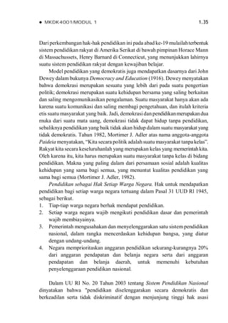  MKDK4001/MODUL 1 1.35
Dariperkembangan hak-hak pendidikan ini pada abad ke-19 mulailahterbentuk
sistem pendidikan rakyat di Amerika Serikat di bawah pimpinan Horace Mann
di Massachussets, Henry Barnard di Connecticut, yang menunjukkan lahirnya
suatu sistem pendidikan rakyat dengan kewajiban belajar.
Model pendidikan yang demokratis juga mendapatkan dasarnya dari John
Dewey dalam bukunya Democracy and Education (1916). Dewey menyatakan
bahwa demokrasi merupakan sesuatu yang lebih dari pada suatu pengertian
politik; demokrasi merupakan suatu kehidupan bersama yang saling berkaitan
dan saling mengomunikasikan pengalaman. Suatu masyarakat hanya akan ada
karena suatu komunikasi dan saling membagi pengetahuan, dan itulah kriteria
etis suatu masyarakat yang baik. Jadi, demokrasi dan pendidikanmerupakandua
muka dari suatu mata uang, demokrasi tidak dapat hidup tanpa pendidikan,
sebaliknya pendidikan yang baik tidak akan hidup dalam suatu masyarakat yang
tidak demokratis. Tahun 1982, Mortimer J. Adler atas nama anggota-anggota
Paideia menyatakan, “Kita secara politik adalah suatu masyarakat tanpa kelas”.
Rakyat kita secara keseluruhanlah yang merupakan kelas yang memerintahkita.
Oleh karena itu, kita harus merupakan suatu masyarakat tanpa kelas di bidang
pendidikan. Makna yang paling dalam dari persamaan sosial adalah kualitas
kehidupan yang sama bagi semua, yang menuntut kualitas pendidikan yang
sama bagi semua (Mortimer J. Adler, 1982).
Pendidikan sebagai Hak Setiap Warga Negara. Hak untuk mendapatkan
pendidikan bagi setiap warga negara tertuang dalam Pasal 31 UUD Rl 1945,
sebagai berikut.
1. Tiap-tiap warga negara berhak mendapat pendidikan.
2. Setiap warga negara wajib mengikuti pendidikan dasar dan pemerintah
wajib membiayainya.
3. Pemerintah mengusahakan dan menyelenggarakan satu sistem pendidikan
nasional, dalam rangka mencerdaskan kehidupan bangsa, yang diatur
dengan undang-undang.
4. Negara memprioritaskan anggaran pendidikan sekurang-kurangnya 20%
dari anggaran pendapatan dan belanja negara serta dari anggaran
pendapatan dan belanja daerah, untuk memenuhi kebutuhan
penyelenggaraan pendidikan nasional.
Dalam UU RI No. 20 Tahun 2003 tentang Sistem Pendidikan Nasional
dinyatakan bahwa "pendidikan diselenggarakan secara demokratis dan
berkeadilan serta tidak diskriminatif dengan menjunjung tinggi hak asasi
 