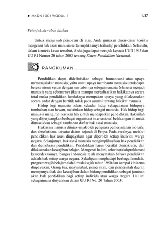 MKDK4001/MODUL 1 1.37
Petunjuk Jawaban latihan
Untuk menjawab persoalan di atas, Anda gunakan dasar-dasar teoritis
mengenai hak asasi manusia serta implikasinya terhadap pendidikan. Selain itu,
dalam konteks kasus tersebut, Anda juga dapat merujuk kepada UUD 1945 dan
UU RI Nomor 20 tahun 2003 tentang Sistem Pendidikan Nasional.
Pendidikan dapat didefinisikan sebagai humanisasi atau upaya
memanusiakan manusia, yaitu suatu upaya membantu manusia untukdapat
bereksistensi sesuai dengan martabatnya sebagai manusia. Manusia menjadi
manusia yang sebenarnya jika ia mampu merealisasikan hakikatnya secara
total maka pendidikan hendaknya merupakan upaya yang dilaksanakan
secara sadar dengan bertitik tolak pada asumsi tentang hakikat manusia.
Hidup bagi manusia bukan sekadar hidup sebagaimana hidupnya
tumbuhan atau hewan, melainkan hidup sebagai manusia. Hak hidup bagi
manusia mengimplikasikan hak untuk mendapatkan pendidikan. Hak inilah
yang diperjuangkan berbagai organisasi internasional belakangan iniuntuk
dimasukkan sebagai tambahan daftar hak asasi manusia.
Hak asasi manusia diinjak-injak oleh penguasa pemerintahan monarki
dan absolutisme, tercatat dalam sejarah di Eropa. Pada awalnya, melalui
pendidikan hak asasi diupayakan agar diperoleh setiap individu warga
negara. Selanjutnya, hak asasi manusia mengimplikasikan hak pendidikan
dan demokrasi pendidikan. Pendidikan harus bersifat demokratis, dan
dilaksanakan kewajiban belajar. Mengenai hal ini, seharisetelahproklamasi
kemerdekaannya, bangsa Indonesia telah menyatakan bahwa pendidikan
adalah hak setiap warga negara. Sekalipun menghadapi berbagai kendala,
program wajib belajar telah dimulai sejak tahun 1950 dan sampai kini terus
diupayakan. Orang tua, masyarakat, pemerintah, dan pemerintah daerah
mempunyai hak dan kewajiban dalam bidang pendidikan sebagai jaminan
akan hak pendidikan bagi setiap individu atau warga negara. Hal ini
sebagaimana dinyatakan dalam UU Rl No. 20 Tahun 2003.
RANGKUMAN
 