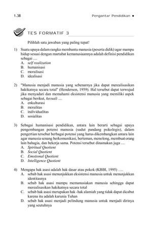 1.38 Pengantar Pendidikan 
1) Suatu upaya dalam rangka membantu manusia (peserta didik) agar mampu
hidup sesuai dengan martabat kemanusiaannya adalah definisi pendidikan
sebagai ....
A. self realization
B. humanisasi
C. moralisasi
D. idealisasi
2) "Manusia menjadi manusia yang sebenarnya jika dapat merealisasikan
hakikatnya secara total" (Henderson, 1959). Hal tersebut dapat terwujud
jika menyadari dan memahami eksistensi manusia yang memiliki aspek
sebagai berikut, kecuali ....
A. enkulturasi
B. moralitas
C. individualitas
D. sosialitas
3) Sebagai humanisasi pendidikan, antara lain berarti sebagai upaya
pengembangan potensi manusia (sudut pandang psikologis), dalam
pengertian tersebut berbagai potensi yang harus dikembangkan antara lain
agar manusia senang berkomunikasi, berteman, menolong, membuat orang
lain bahagia, dan bekerja sama. Potensi tersebut dinamakan juga ....
A. Spiritual Quotient
B. Social Quotient
C. Emotional Quotient
D. Intelligence Quotient
4) Mengapa hak asasi adalah hak dasar atau pokok (KBBI, 1995) ….
A. sebab hak asasi menunjukkan eksistensi manusia untuk menunjukkan
identitasnya
B. sebab hak asasi mampu memanusiakan manusia sehingga dapat
merealisasikan hakikatnya secara total
C. sebab hak asasi merupakan hak -hak alamiah yang tidak dapat dicabut
karena itu adalah karunia Tuhan
D. sebab hak asasi menjadi pelindung manusia untuk menjadi dirinya
yang seutuhnya
TES FORMATIF 3
Pilihlah satu jawaban yang paling tepat!
 