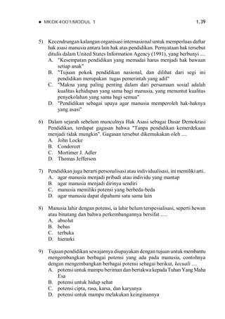  MKDK4001/MODUL 1 1.39
5) Kecendrungan kalangan organisasi internasional untuk memperluas daftar
hak asasi manusia antara lain hak atas pendidikan. Pernyataan hak tersebut
ditulis dalam United States Information Agency (1991), yang berbunyi ....
A. "Kesempatan pendidikan yang memadai harus menjadi hak bawaan
setiap anak"
B. "Tujuan pokok pendidikan nasional, dan dilihat dari segi ini
pendidikan merupakan tugas pemerintah yang adil"
C. "Makna yang paling penting dalam dari persamaan sosial adalah
kualitas kehidupan yang sama bagi manusia, yang menuntut kualitas
penyekolahan yang sama bagi semua"
D. "Pendidikan sebagai upaya agar manusia memperoleh hak-haknya
yang asasi"
6) Dalam sejarah sebelum munculnya Hak Asasi sebagai Dasar Demokrasi
Pendidikan, terdapat gagasan bahwa "Tanpa pendidikan kemerdekaan
menjadi tidak mungkin". Gagasan tersebut dikemukakan oleh ....
A. John Locke
B. Condorcet
C. Mortimer J. Adler
D. Thomas Jefferson
7) Pendidikan juga berarti personalisasi atau individualisasi, ini memilikiarti..
A. agar manusia menjadi pribadi atau individu yang mantap
B. agar manusia menjadi dirinya sendiri
C. manusia memiliki potensi yang berbeda-beda
D. agar manusia dapat dipahami satu sama lain
8) Manusia lahir dengan potensi, ia lahir belum terspesialisasi, seperti hewan
atau binatang dan bahwa perkembangannya bersifat .....
A. absolut
B. bebas
C. terbuka
D. hierarki
9) Tujuan pendidikan sewajarnya diupayakan dengan tujuan untuk membantu
mengembangkan berbagai potensi yang ada pada manusia, contohnya
dengan mengembangkan berbagai potensi sebagai berikut, kecuali ....
A. potensi untuk mampu beriman dan bertakwa kepadaTuhanYang Maha
Esa
B. potensi untuk hidup sehat
C. potensi cipta, rasa, karsa, dan karyanya
D. potensi untuk mampu melakukan keinginannya
 