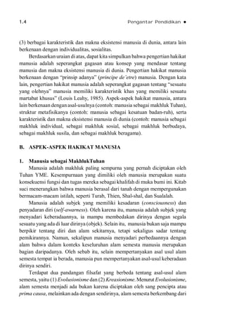 1.4 Pengantar Pendidikan 
(3) berbagai karakteristik dan makna eksistensi manusia di dunia, antara lain
berkenaan dengan individualitas, sosialitas.
Berdasarkan uraian di atas, dapat kita simpulkan bahwa pengertian hakikat
manusia adalah seperangkat gagasan atau konsep yang mendasar tentang
manusia dan makna eksistensi manusia di dunia. Pengertian hakikat manusia
berkenaan dengan “prinsip adanya” (principe de’etre) manusia. Dengan kata
lain, pengertian hakikat manusia adalah seperangkat gagasan tentang “sesuatu
yang olehnya” manusia memiliki karakteristik khas yang memiliki sesuatu
martabat khusus” (Louis Leahy, 1985). Aspek-aspek hakikat manusia, antara
lain berkenaan dengan asal-usulnya (contoh: manusia sebagai makhluk Tuhan),
struktur metafisikanya (contoh: manusia sebagai kesatuan badan-ruh), serta
karakteristik dan makna eksistensi manusia di dunia (contoh: manusia sebagai
makhluk individual, sebagai makhluk sosial, sebagai makhluk berbudaya,
sebagai makhluk susila, dan sebagai makhluk beragama).
B. ASPEK-ASPEK HAKIKAT MANUSIA
1. Manusia sebagai MakhlukTuhan
Manusia adalah makhluk paling sempurna yang pernah diciptakan oleh
Tuhan YME. Kesempurnaan yang dimiliki oleh manusia merupakan suatu
konsekuensi fungsi dan tugas mereka sebagai khalifah di muka bumi ini. Kitab
suci menerangkan bahwa manusia berasal dari tanah dengan mempergunakan
bermacam-macam istilah, seperti Turab, Thien, Shal-shal, dan Sualalah.
Manusia adalah subjek yang memiliki kesadaran (consciousness) dan
penyadaran diri (self-awarness). Oleh karena itu, manusia adalah subjek yang
menyadari keberadaannya, ia mampu membedakan dirinya dengan segala
sesuatu yang ada di luar dirinya (objek). Selain itu, manusia bukan saja mampu
berpikir tentang diri dan alam sekitarnya, tetapi sekaligus sadar tentang
pemikirannya. Namun, sekalipun manusia menyadari perbedaannya dengan
alam bahwa dalam konteks keseluruhan alam semesta manusia merupakan
bagian daripadanya. Oleh sebab itu, selain mempertanyakan asal usul alam
semesta tempat ia berada, manusia pun mempertanyakan asal-usul keberadaan
dirinya sendiri.
Terdapat dua pandangan filsafat yang berbeda tentang asal-usul alam
semesta, yaitu (1) Evolusionisme dan (2) Kreasionisme.Menurut Evolusionisme,
alam semesta menjadi ada bukan karena diciptakan oleh sang pencipta atau
prima causa, melainkan ada dengan sendirinya, alam semesta berkembang dari
 