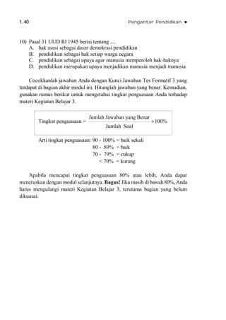 1.40 Pengantar Pendidikan 
10) Pasal 31 UUD Rl 1945 berisi tentang ....
A. hak asasi sebagai dasar demokrasi pendidikan
B. pendidikan sebagai hak setiap warga negara
C. pendidikan sebagai upaya agar manusia memperoleh hak-haknya
D. pendidikan merupakan upaya menjadikan manusia menjadi manusia
Cocokkanlah jawaban Anda dengan Kunci Jawaban Tes Formatif 3 yang
terdapat di bagian akhir modul ini. Hitunglah jawaban yang benar. Kemudian,
gunakan rumus berikut untuk mengetahui tingkat penguasaan Anda terhadap
materi Kegiatan Belajar 3.
Arti tingkat penguasaan: 90 - 100% = baik sekali
80 - 89% = baik
70 - 79% = cukup
< 70% = kurang
Apabila mencapai tingkat penguasaan 80% atau lebih, Anda dapat
meneruskan dengan modul selanjutnya. Bagus! Jika masih dibawah80%, Anda
harus mengulangi materi Kegiatan Belajar 3, terutama bagian yang belum
dikuasai.
Tingkat penguasaan =
Jumlah Jawaban yang Benar
100%
Jumlah Soal

 