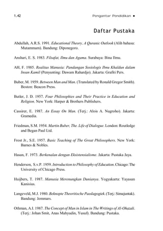 1.42 Pengantar Pendidikan 
Daftar Pustaka
Abdullah, A.R.S. 1991. Educational Theory, A Quranic Outlook (Alih bahasa:
Mutammam). Bandung: Diponegoro.
Anshari, E. S. 1983. Filsafat, Ilmu dan Agama. Surabaya: Bina Ilmu.
AH, F. 1985. Realitas Manusia: Pandangan Sosiologis Ibnu Khaldun dalam
Insan Kamil (Penyunting: Dawam Rahardjo). Jakarta: Grafiti Pers.
Buber, M. 1959. Between Man and Man. (Translated by Ronald Gregor Smith).
Boston: Beacon Press.
Butler, J. D. 1957. Four Philosophies and Their Practice in Education and
Religion. New York: Harper & Brothers Publishers.
Cassirer, E. 1987. An Essay On Man. (Terj.: Alois A. Nugroho). Jakarta:
Gramedia.
Friedman, S.M. 1954. Martin Buber, The. Life of Dialogue. London: Routledge
and Began Paul Ltd.
Frost Jr., S.E. 1957. Basic Teaching of The Great Philosophers. New York:
Barnes & Nobles.
Hasan, F. 1973. Berkenalan dengan Eksistensialisme. Jakarta: Pustaka Jaya.
Henderson, S.v.P. 1959. Introduction to Philosophy of Education. Chicago:The
University of Chicago Press.
Huijbers, T. 1987. Manusia Merenungkan Dunianya. Yogyakarta: Yayasan
Kanisius.
Langeveld, M.J. 1980. Beknopte Theoritische Paedagogiek. (Terj.:Simajuntak).
Bandung: Jemmars.
Othman, A.I. 1987. The Concept of Man in Islam in The Writings of Al-Ohazali.
(Terj.: Johan Smit, Anas Mahyudin, Yusuf). Bandung: Pustaka.
 