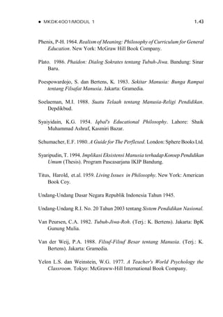  MKDK4001/MODUL 1 1.43
Phenix, P-H. 1964. Realism of Meaning: Philosophy of Curriculum for General
Education. New York: McGraw Hill Book Company.
Plato. 1986. Phaidon: Dialog Sokrates tentang Tubuh-Jiwa. Bandung: Sinar
Baru.
Poespowardojo, S. dan Bertens, K. 1983. Sekitar Manusia: Bunga Rampai
tentang Filsafat Manusia. Jakarta: Gramedia.
Soelaeman, M.I. 1988. Suatu Telaah tentang Manusia-Religi Pendidikan.
Depdikbud.
Syaiyidain, K.G. 1954. Iqbal's Educational Philosophy. Lahore: Shaik
Muhammad Ashraf, Kasmiri Bazar.
Schumacher, E.F. 1980. A Guide for The Perflexed. London: Sphere BooksLtd.
Syaripudin, T. 1994. Implikasi Eksistensi Manusia terhadapKonsep Pendidikan
Umum (Thesis). Program Pascasarjana IKIP Bandung.
Titus, Harold, et.al. 1959. Living Issues in Philosophy. New York: American
Book Coy.
Undang-Undang Dasar Negara Republik Indonesia Tahun 1945.
Undang-Undang R.I. No. 20 Tahun 2003 tentang Sistem Pendidikan Nasional.
Van Peursen, C.A. 1982. Tubuh-Jiwa-Roh. (Terj.: K. Bertens). Jakarta: BpK
Gunung Mulia.
Van der Weij, P.A. 1988. Filsuf-Filsuf Besar tentang Manusia. (Terj.: K.
Bertens). Jakarta: Gramedia.
Yelon L.S. dan Weinstein, W.G. 1977. A Teacher's World Psychology the
Classroom. Tokyo: McGraww-Hill International Book Company.
 