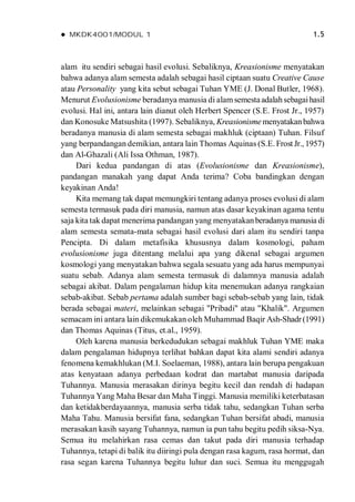  MKDK4001/MODUL 1 1.5
alam itu sendiri sebagai hasil evolusi. Sebaliknya, Kreasionisme menyatakan
bahwa adanya alam semesta adalah sebagai hasil ciptaan suatu Creative Cause
atau Personality yang kita sebut sebagai Tuhan YME (J. Donal Butler, 1968).
Menurut Evolusionisme beradanya manusia di alamsemestaadalahsebagaihasil
evolusi. Hal ini, antara lain dianut oleh Herbert Spencer (S.E. Frost Jr., 1957)
dan Konosuke Matsushita (1997). Sebaliknya, Kreasionisme menyatakanbahwa
beradanya manusia di alam semesta sebagai makhluk (ciptaan) Tuhan. Filsuf
yang berpandangan demikian, antara lain Thomas Aquinas (S.E. Frost Jr., 1957)
dan Al-Ghazali (Ali Issa Othman, 1987).
Dari kedua pandangan di atas (Evolusionisme dan Kreasionisme),
pandangan manakah yang dapat Anda terima? Coba bandingkan dengan
keyakinan Anda!
Kita memang tak dapat memungkiri tentang adanya proses evolusi di alam
semesta termasuk pada diri manusia, namun atas dasar keyakinan agama tentu
saja kita tak dapat menerima pandangan yang menyatakanberadanya manusia di
alam semesta semata-mata sebagai hasil evolusi dari alam itu sendiri tanpa
Pencipta. Di dalam metafisika khususnya dalam kosmologi, paham
evolusionisme juga ditentang melalui apa yang dikenal sebagai argumen
kosmologi yang menyatakan bahwa segala sesuatu yang ada harus mempunyai
suatu sebab. Adanya alam semesta termasuk di dalamnya manusia adalah
sebagai akibat. Dalam pengalaman hidup kita menemukan adanya rangkaian
sebab-akibat. Sebab pertama adalah sumber bagi sebab-sebab yang lain, tidak
berada sebagai materi, melainkan sebagai "Pribadi" atau "Khalik". Argumen
semacam ini antara lain dikemukakan oleh Muhammad Baqir Ash-Shadr(1991)
dan Thomas Aquinas (Titus, et.al., 1959).
Oleh karena manusia berkedudukan sebagai makhluk Tuhan YME maka
dalam pengalaman hidupnya terlihat bahkan dapat kita alami sendiri adanya
fenomena kemakhlukan (M.I. Soelaeman, 1988), antara lain berupa pengakuan
atas kenyataan adanya perbedaan kodrat dan martabat manusia daripada
Tuhannya. Manusia merasakan dirinya begitu kecil dan rendah di hadapan
Tuhannya Yang Maha Besar dan Maha Tinggi. Manusia memiliki keterbatasan
dan ketidakberdayaannya, manusia serba tidak tahu, sedangkan Tuhan serba
Maha Tahu. Manusia bersifat fana, sedangkan Tuhan bersifat abadi, manusia
merasakan kasih sayang Tuhannya, namun ia pun tahu begitu pedih siksa-Nya.
Semua itu melahirkan rasa cemas dan takut pada diri manusia terhadap
Tuhannya, tetapi di balik itu diiringi pula dengan rasa kagum, rasa hormat, dan
rasa segan karena Tuhannya begitu luhur dan suci. Semua itu menggugah
 
