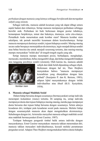 1.8 Pengantar Pendidikan 
perbedaan dengan manusia yang lainnya sehingga bersifatunikdanmerupakan
subjek yang otonom.
Sebagai individu, manusia adalah kesatuan yang tak dapat dibagi antara
aspek badani dan rohaninya. Setiap manusia mempunyai perbedaan sehingga
bersifat unik. Perbedaan ini baik berkenaan dengan postur tubuhnya,
kemampuan berpikirnya, minat dan bakatnya, dunianya, serta cita-citanya.
Pernahkah Anda menemukan anak kembar siam? Manusia kembar siam
sekalipun, tak pernah memiliki kesamaan dalam keseluruhannya. Setiap
manusia mempunyai dunianya sendiri, tujuan hidupnya sendiri. Masing-masing
secara sadar berupaya menunjukkan eksistensinya, ingin menjadidirinya sendiri
atau bebas bercita-cita untuk menjadi seseorang tertentu, dan masing-masing
mampu menyatakan "inilah aku" di tengah-tengah segala yang ada.
Setiap manusia mampu menempati posisi, berhadapan, menghadapi,
memasuki, memikirkan, bebas mengambil sikap, danbebas mengambiltindakan
atas tanggung jawabnya sendiri (otonom). Oleh karena itu, manusia adalah
subjek dan tidak boleh dipandang sebagai objek.
Berkenaan dengan hal ini, Theo Huijbers
menyatakan bahwa "manusia mempunyai
kesendirian yang ditunjukkan dengan kata
pribadi" (Soerjanto P. dan K. Bertens, 1983);
adapun Iqbal menyatakannya dengan istilah
individualitas atau khudi (K.G. Syaiyidain,
1954).
4. Manusia sebagai Makhluk Sosial
Dalam hidup bersama dengan sesamanya (bermasyarakat) setiap individu
menempati kedudukan (status) tertentu. Di samping itu, setiap individu
mempunyai dunia dan tujuan hidupnya masing-masing, mereka juga mempunyai
dunia bersama dan tujuan hidup bersama dengan sesamanya. Selain adanya
kesadaran diri, terdapat pula kesadaran sosial pada manusia. Melalui hidup
dengan sesamanyalah manusia akan dapat mengukuhkan eksistensinya.
Sehubungan dengan ini, Aristoteles menyebut manusia sebagai makhluk sosial
atau makhluk bermasyarakat (Ernst Cassirer, 1987).
Terdapat hubungan pengaruh timbal balik antara individu dengan
masyarakatnya. Ernst Cassirer menyatakan: manusia takkan menemukan diri,
manusia takkan menyadari individualitasnya, kecuali melalui perantaraan
pergaulan sosial. Adapun Theo Huijbers mengemukakan bahwa dunia hidupku
Kembar siam
 