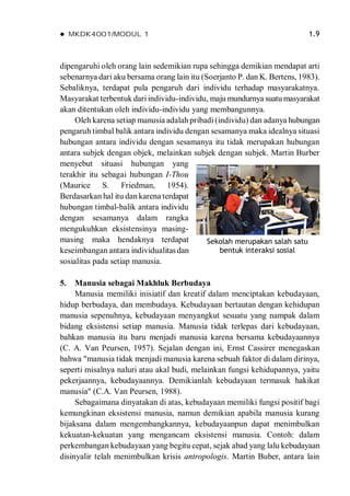  MKDK4001/MODUL 1 1.9
dipengaruhi oleh orang lain sedemikian rupa sehingga demikian mendapat arti
sebenarnya dari aku bersama orang lain itu (Soerjanto P. dan K. Bertens, 1983).
Sebaliknya, terdapat pula pengaruh dari individu terhadap masyarakatnya.
Masyarakat terbentuk dari individu-individu, maju mundurnya suatu masyarakat
akan ditentukan oleh individu-individu yang membangunnya.
Oleh karena setiap manusia adalah pribadi (individu) dan adanya hubungan
pengaruh timbal balik antara individu dengan sesamanya maka idealnya situasi
hubungan antara individu dengan sesamanya itu tidak merupakan hubungan
antara subjek dengan objek, melainkan subjek dengan subjek. Martin Burber
menyebut situasi hubungan yang
terakhir itu sebagai hubungan I-Thou
(Maurice S. Friedman, 1954).
Berdasarkan hal itu dan karena terdapat
hubungan timbal-balik antara individu
dengan sesamanya dalam rangka
mengukuhkan eksistensinya masing-
masing maka hendaknya terdapat
keseimbangan antara individualitasdan
sosialitas pada setiap manusia.
5. Manusia sebagai Makhluk Berbudaya
Manusia memiliki inisiatif dan kreatif dalam menciptakan kebudayaan,
hidup berbudaya, dan membudaya. Kebudayaan bertautan dengan kehidupan
manusia sepenuhnya, kebudayaan menyangkut sesuatu yang nampak dalam
bidang eksistensi setiap manusia. Manusia tidak terlepas dari kebudayaan,
bahkan manusia itu baru menjadi manusia karena bersama kebudayaannya
(C. A. Van Peursen, 1957). Sejalan dengan ini, Ernst Cassirer menegaskan
bahwa "manusia tidak menjadi manusia karena sebuah faktor di dalam dirinya,
seperti misalnya naluri atau akal budi, melainkan fungsi kehidupannya, yaitu
pekerjaannya, kebudayaannya. Demikianlah kebudayaan termasuk hakikat
manusia" (C.A. Van Peursen, 1988).
Sebagaimana dinyatakan di atas, kebudayaan memiliki fungsi positif bagi
kemungkinan eksistensi manusia, namun demikian apabila manusia kurang
bijaksana dalam mengembangkannya, kebudayaanpun dapat menimbulkan
kekuatan-kekuatan yang mengancam eksistensi manusia. Contoh: dalam
perkembangan kebudayaan yang begitu cepat, sejak abad yang lalu kebudayaan
disinyalir telah menimbulkan krisis antropologis. Martin Buber, antara lain
Sekolah merupakan salah satu
bentuk interaksi sosial
 