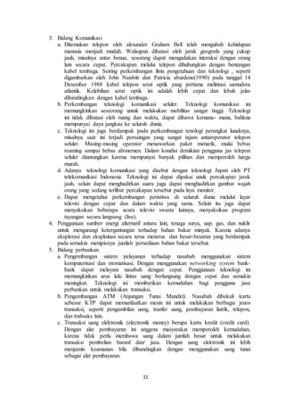 11
3. Bidang Komunikasi
a. Ditemukan telepon oleh alexander Graham Bell telah mengubah kehidupan
manusia menjadi mudah. Walaupun dibatasi oleh jarak geografis yang cukup
jauh, misalnya antar benua, sesorang dapat mengadakan interaksi dengan orang
lain secara cepat. Percakapan melalui telepon dihubungkan dengan bentangan
kabel tembaga. Seiring perkembangan ilmu pengetahuan dan teknologi , seperti
digambarkan oleh John Naisbitt dan Patricia aburdene(1990) pada tanggal 14
Desember 1988 kabel telepon serat optik yang pertama melintasi samudera
atlantik. Kelebihan serat optik ini adalah lebih cepat dan lebuh jelas
dibandingkan dengan kabel tembaga.
b. Perkembangan teknologi komunikasi seluler. Teknologi komunikasi ini
memungkinkan seseorang untuk melakukan mobilitas sangat tinggi. Teknologi
ini tidak dibatasi oleh ruang dan waktu, dapat dibawa kemana- mana, bahkna
mempunyai daya jangkau ke seluruh dunia.
c. Teknologi ini juga berdampak pada perkembangan tenologi perangkat lunaknya,
misalnya saat ini terjadi persaingan yang sangat tajam antaroperator telepon
seluler. Masing-masing operator menawarkan paket menarik, mulai bebas
roaming sampai bebas abonemen. Dalam kondisi demikian pengguna jas telepon
seluler diuntungkan karena mempunyai banyak pilihan dan memperoleh harga
murah.
d. Adanya teknologi komunikasi yang disebut dengan teknologi Japati oleh PT
telekomunikasi Indonesia. Teknologi ini dapat dipakai unuk percakapan jarak
jauh, selain dapat menghadirkan suara juga dapat menghadirkan gambar wajah
orang yang sedang terlibat percakapan tersebut pada laya monitor.
e. Dapat mengetahui perkembangan peristiwa di seluruh dunia melalui layar
televisi dengan cepat dan dalam waktu yang sama. Selain itu juga dapat
menyaksikan beberapa acara televisi swasta lainnya, menyaksikan program
tayangan secara langsung (live).
4. Penggunaan sumber energi alternatif antara lain, tenaga surya, uap, gas, dan nuklir
untuk mengurangi ketergantungan terhadap bahan bakar minyak. Karena adanya
eksplorasi dan eksploitasi secara terus menerus dan besar-besaran yang berdampak
pada semakin menipisnya jumlah persediaan bahan bakar tersebut.
5. Bidang perbankan
a. Pengembangan sistem pelayanan terhadap nasabah menggunakan sistem
komputerisasi dan otomatisasi. Dengan menggunakan networking system bank-
bank dapat melayani nasabah dengan cepat. Penggunaan teknologi ini
memungkinkan arus lalu lintas uang berlangsung dengan cepat dan semakin
meningkat. Teknologi ini memberikan kemudahan bagi pengguna jasa
perbankan untuk melakukan transaksi.
b. Pengembangan ATM (Anjungan Tunai Mandiri). Nasabah dibekali kartu
sebesar KTP dapat memanfaatkan mesin ini untuk melakukan berbagai jenos
transaksi, seperti pengambilan uang, tranfer uang, pembayaran listrik, telepon,
dan trabsaks lain.
c. Transaksi uang elektronik (electronik money) berupa kartu kredit (credit card).
Dengan alat pembayaran ini anggota masyarakat memperoleh kemudahan,
karena tidak perlu membawa uang dalam jumlah besar untuk melakukan
transaksi pembelian baranf dan/ jasa. Dengan uang elektronik ini lebih
menjamin keamanan bila dibandingkan dengan menggunakan uang tunai
sebagai alat pembayaran.
 