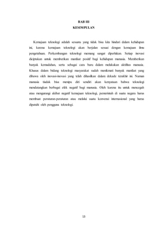 13
BAB III
KESIMPULAN
Kemajuan teknologi adalah sesuatu yang tidak bisa kita hindari dalam kehidupan
ini, karena kemajuan teknologi akan berjalan sesuai dengan kemajuan ilmu
pengetahuan. Perkembangan teknologi memang sangat diperlukan. Setiap inovasi
diciptakan untuk memberikan manfaat positif bagi kehidupan manusia. Memberikan
banyak kemudahan, serta sebagai cara baru dalam melakukan aktifitas manusia.
Khusus dalam bidang teknologi masyarakat sudah menikmati banyak manfaat yang
dibawa oleh inovasi-inovasi yang telah dihasilkan dalam dekade terakhir ini. Namun
manusia tiudak bisa menipu diri sendiri akan kenyataan bahwa teknologi
mendatangkan berbagai efek negatif bagi manusia. Oleh karena itu untuk mencegah
atau mengurangi akibat negatif kemajuan teknologi, pemerintah di suatu negara harus
membuat peraturan-peraturan atau melalui suatu konvensi internasional yang harus
dipatuhi oleh pengguna teknologi.
 