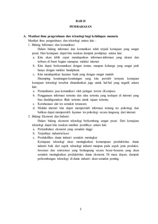 2
BAB II
PEMBAHASAN
A. Manfaat ilmu pengetahuan dan teknologi bagi kehidupan manusia
Manfaat ilmu pengetahuan dan teknologi antara lain :
1. Bidang Informasi dan komunikasi
Dalam bidang informasi dan komunikasi telah terjadi kemajuan yang sangat
pesat. Dari kemajuan dapat kita rasakan dampak positipnya antara lain:
a. Kita akan lebih cepat mendapatkan informasi-informasi yang akurat dan
terbaru di bumi bagian manapun melalui internet
b. Kita dapat berkomunikasi dengan teman, maupun keluarga yang sangat jauh
hanya dengan melalui handphone
c. Kita mendapatkan layanan bank yang dengan sangat mudah.
Disamping keuntungan-keuntungan yang kita peroleh ternyata kemajuan
kemajuan teknologi tersebut dimanfaatkan juga untuk hal-hal yang negatif, antara
lain:
a. Pemanfaatan jasa komunikasi oleh jaringan teroris (Kompas).
b. Penggunaan informasi tertentu dan situs tertentu yang terdapat di internet yang
bisa disalahgunakan fihak tertentu untuk tujuan tertentu.
c. Kerahasiaan alat tes semakin terancam.
d. Melalui internet kita dapat memperoleh informasi tentang tes psikologi, dan
bahkan dapat memperoleh layanan tes psikologi secara langsung dari internet.
2. Bidang Ekonomi dan Industri
Dalam bidang ekonomi teknologi berkembang sangat pesat. Dari kemajuan
teknologi dapat kita rasakan manfaat positifnya antara lain:
a. Pertumbuhan ekonomi yang semakin tinggi
b. Terjadinya industrialisasi
c. Produktifitas dunia industri semakin meningkat
Kemajuan teknologi akan meningkatkan kemampuan produktivitas dunia
industri baik dari aspek teknologi industri maupun pada aspek jenis produksi.
Investasi dan reinvestasi yang berlangsung secara besar-besaran yang akan
semakin meningkatkan produktivitas dunia ekonomi. Di masa depan, dampak
perkembangan teknologi di dunia industri akan semakin penting.
 