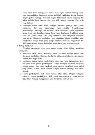 3
Tanda-tanda telah menunjukkan bahwa akan segera muncul teknologi bisnis
yang memungkinkan konsumen secara individual melakukan kontak langsung
dengan pabrik sehingga pelayanan dapat dilaksanakan secara langsung dan
selera individu dapat dipenuhi, dan yang lebih penting konsumen tidak perlu
pergi ke toko.
d. Persaingan dalam dunia kerja sehingga menuntut pekerja untuk selalu
menambah skill dan pengetahuan yang dimiliki. Kecenderungan
perkembangan teknologi dan ekonomi, akan berdampak pada penyerapan
tenaga kerja dan kualifikasi tenaga kerja yang diperlukan. Kualifikasi tenaga
kerja dan jumlah tenaga kerja yang dibutuhkan akan mengalami perubahan
yang cepat. Akibatnya, pendidikan yang diperlukan adalah pendidikan yang
menghasilkan tenaga kerja yang mampu mentransformasikan pengetahuan dan
skill sesuai dengan tuntutan kebutuhan tenaga kerja yang berubah tersebut.
3. Bidang Pendidikan
Teknologi mempunyai peran yang sangat penting dalam bidang pendidikan
antara lain:
a. Munculnya media massa, khususnya media elektronik sebagai sumber ilmu
dan pusat pendidikan. Dampak dari hal ini adalah guru bukannya satu-satunya
sumber ilmu pengetahuan.
b. Munculnya metode-metode pembelajaran yang baru, yang memudahkan siswa
dan guru dalam proses pembelajaran. Dengan kemajuan teknologi terciptalah
metode-metode baru yang membuat siswa mampu memahami materi-materi
yang abstrak, karena materi tersebut dengan bantuan teknologi bisa dibuat
abstrak.
c. Sistem pembelajaran tidak harus melalui tatap muka. Dengan kemajuan
teknologi proses pembelajaran tidak harus mempertemukan siswa dengan
guru, tetapi bisa juga menggunakan jasa pos internet dan lain-lain.
 