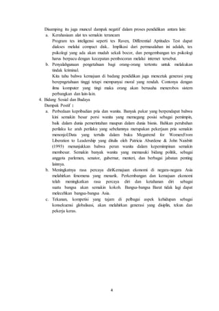 4
Disamping itu juga muncul dampak negatif dalam proses pendidikan antara lain:
a. Kerahasiaan alat tes semakin terancam
Program tes inteligensi seperti tes Raven, Differential Aptitudes Test dapat
diakses melalui compact disk.. Implikasi dari permasalahan ini adalah, tes
psikologi yang ada akan mudah sekali bocor, dan pengembangan tes psikologi
harus berpacu dengan kecepatan pembocoran melalui internet tersebut.
b. Penyalahgunaan pengetahuan bagi orang-orang tertentu untuk melakukan
tindak kriminal.
Kita tahu bahwa kemajuan di badang pendidikan juga mencetak generasi yang
berepngetahuan tinggi tetapi mempunyai moral yang rendah. Contonya dengan
ilmu komputer yang tingi maka orang akan berusaha menerobos sistem
perbangkan dan lain-lain.
4. Bidang Sosial dan Budaya
Dampak Postif :
a. Perbedaan kepribadian pria dan wanita. Banyak pakar yang berpendapat bahwa
kini semakin besar porsi wanita yang memegang posisi sebagai pemimpin,
baik dalam dunia pemerintahan maupun dalam dunia bisnis. Bahkan perubahan
perilaku ke arah perilaku yang sebelumnya merupakan pekerjaan pria semakin
menonjol.Data yang tertulis dalam buku Megatrend for Women:From
Liberation to Leadership yang ditulis oleh Patricia Aburdene & John Naisbitt
(1993) menunjukkan bahwa peran wanita dalam kepemimpinan semakin
membesar. Semakin banyak wanita yang memasuki bidang politik, sebagai
anggota parlemen, senator, gubernur, menteri, dan berbagai jabatan penting
lainnya.
b. Meningkatnya rasa percaya diriKemajuan ekonomi di negara-negara Asia
melahirkan fenomena yang menarik. Perkembangan dan kemajuan ekonomi
telah meningkatkan rasa percaya diri dan ketahanan diri sebagai
suatu bangsa akan semakin kokoh. Bangsa-bangsa Barat tidak lagi dapat
melecehkan bangsa-bangsa Asia.
c. Tekanan, kompetisi yang tajam di pelbagai aspek kehidupan sebagai
konsekuensi globalisasi, akan melahirkan generasi yang disiplin, tekun dan
pekerja keras.
 