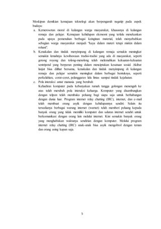 5
Meskipun demikian kemajuan teknologi akan berpengaruh negatip pada aspek
budaya:
a. Kemerosotan moral di kalangan warga masyarakat, khususnya di kalangan
remaja dan pelajar. Kemajuan kehidupan ekonomi yang terlalu menekankan
pada upaya pemenuhan berbagai keinginan material, telah menyebabkan
sebagian warga masyarakat menjadi “kaya dalam materi tetapi miskin dalam
rohani”.
b. Kenakalan dan tindak menyimpang di kalangan remaja semakin meningkat
semakin lemahnya kewibawaan tradisi-tradisi yang ada di masyarakat, seperti
gotong royong dan tolong-menolong telah melemahkan kekuatan-kekuatan
sentripetal yang berperan penting dalam menciptakan kesatuan sosial. Akibat
lanjut bisa dilihat bersama, kenakalan dan tindak menyimpang di kalangan
remaja dan pelajar semakin meningkat dalam berbagai bentuknya, seperti
perkelahian, corat-coret, pelanggaran lalu lintas sampai tindak kejahatan.
c. Pola interaksi antar manusia yang berubah
Kehadiran komputer pada kebanyakan rumah tangga golongan menengah ke
atas telah merubah pola interaksi keluarga. Komputer yang disambungkan
dengan telpon telah membuka peluang bagi siapa saja untuk berhubungan
dengan dunia luar. Program internet relay chatting (IRC), internet, dan e-mail
telah membuat orang asyik dengan kehidupannya sendiri. Selain itu
tersedianya berbagai warung internet (warnet) telah memberi peluang kepada
banyak orang yang tidak memiliki komputer dan saluran internet sendiri untuk
berkomunikasi dengan orang lain melalui internet. Kini semakin banyak orang
yang menghabiskan waktunya sendirian dengan komputer. Melalui program
internet relay chatting (IRC) anak-anak bisa asyik mengobrol dengan teman
dan orang asing kapan saja.
 