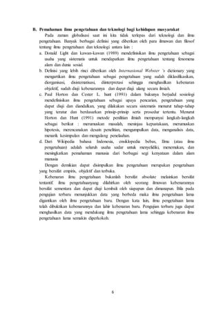 6
B. Pemahaman ilmu pengetahuan dan teknologi bagi kehidupan masyarakat
Pada zaman globalisasi saat ini kita tidak terlepas dari teknologi dan ilmu
pengetahuan. Banyak berbagai definisi yang diberikan oleh para ilmuwan dan filosof
tentang ilmu pengetahuan dan teknologi antara lain :
a. Donald Light dan kawan-kawan (1989) mendefinisikan ilmu pengetahuan sebagai
usaha yang sistematis untuk mendapatkan ilmu pengetahuan tentang fenomena
alam dan dunia sosial.
b. Definisi yang lebih rinci diberikan oleh Internasional Webster ‘s dictionary yang
mengartikan ilmu pengetahuan sebagai pengetahuan yang sudah diklasifikasikan,
diorganisasi, disistematisasi, diinterpretasi sehingga menghasilkan kebenaran
objektif, sudah diuji kebenarannya dan dapat diuji ulang secara ilmiah.
c. Paul Horton dan Cester L. hunt (1991) dalam bukunya berjudul sosiologi
mendefinisikan ilmu pengetahuan sebagai upaya pencarian, pengetahuan yang
dapat diuji dan diandalkan, yang dilakukan secara sistematis menurut tahap-tahap
yang teratur dan berdasarkan prinsip-prinsip serta prosedur tertentu. Menurut
Horton dan Hunt (1991) metode penilitian ilmiah mempunyai langkah-langkah
sebagai berikut : merumuskan masalah, meninjau kepustakaan, merumuskan
hipotesis, merencanakan desain penelitian, mengumpulkan data, menganalisis data,
menarik kesimpulan dan mengulang penelaahan.
d. Dari Wikipedia bahasa Indonesia, ensiklopedia bebas, Ilmu (atau ilmu
pengetahuan) adalah seluruh usaha sadar untuk menyelidiki, menemukan, dan
meningkatkan pemahaman manusia dari berbagai segi kenyataan dalam alam
manusia
Dengan demikian dapat disimpulkan ilmu pengetahuan merupakan pengetahuan
yang bersifat empiris, objektif dan terbuka.
Kebenaran ilmu pengetahuan bukanlah bersifat absolute melainkan bersifat
tentantif. ilmu pengetahuanyang dilahirkan oleh seorang ilmuwan kebenarannya
bersifat sementara dan dapat diuji kembali oleh siapapun dan dimanapun. Bila pada
pengujian terbaru menunjukkan data yang berbeda maka ilmu pengetahuan lama
digantikan oleh ilmu pengetahuan baru. Dengan kata lain, ilmu pengetahuan lama
telah dibuktikan kebenarannya dan lahir kebenaran baru. Pengujian terbaru juga dapat
menghasilkan data yang mendukung ilmu pengetahuan lama sehingga kebenaran ilmu
pengetahuan lama semakin diperkokoh.
 