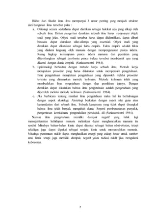 7
Dilihat dari filsafat ilmu, ilmu mempunyai 3 unsur penting yang menjadi struktur
dari bangunan ilmu tersebut yaitu :
a. Ontologi secara sederhana dapat diartikan sebagai hakikat apa yang dikaji oleh
sebuah ilmu. Dalam pengertian demikian sebuah ilmu harus mempunyai objek
studi yang jelas. Objek studi tersebut harus dapat diidentifikasi, dapat diberi
batasan, dapat diuraikan sifat-sifatnya yang essensial. Objek studi yang
demikian dapat dikatakan sebagai fakta empiris. Fakta empiris adalah fakta
yang dialami langsung oleh manusia dengan mempergunakan panca indera.
Ruang lingkup kemampuan panca indera manusia dan peralatan yang
dikembangkan sebagai pembantu panca indera tersebut membentuk apa yang
dikenal dengan dunia empirik (Suriasumantri 1984).
b. Epistimologi berkaitan dengan metode kerja sebuah ilmu. Metode kerja
merupakan prosedur yang harus dilakukan untuk memperoleh pengetahuan.
Ilmu pengetahuan merupakan pengetahuan yang diperoleh melalui prosedur
tertentu yang dinamakan metode keilmuan. Metode keilmuan inilah yang
membedakan ilmu pengetahuan dengan dua pemikiran lainnya. Dengan
demikian dapat dikatakan bahwa ilmu pengetahuan adalah pengetahuan yang
diperoleh melalui metode keilmuan (Suriasumantri 1984).
c. Jika berbicara tentang manfaat ilmu pengetahuan maka hal itu berhubungan
dengan aspek aksiologi. Aksiologi berkaitan dengan aspek nilai guna atau
kemanfaatan dari sebuah ilmu. Sebuah kenyataan yang tidak dapat disangkal
bahwa ilmu telah banyak mengubah dunia. Seperti pemberantasan penyakit,
pengentasan kemiskinan, pengendalian penduduk, dll (Suriasumantri 1984).
Namun ilmu pengetahuan memiliki dampak negatif yang tidak lagi
mensejahterakan kehidupan manusia melainkan dapat menghancurkan manusia itu
sendiri. Misalnya bahan-bahan kimia dapat dipakai sebagai bahan obat-obatan, tetapi
sekaligus juga dapat dipakai sebagai senjata kimia untuk memusnahkan manusia.
Misalnya penemuan nuklir dapat menghasilkan energi yang cukup besar untuk sumber
arus listrik tetapi juga memiliki dampak negatif yakni radiasi nuklir jika mengalami
kebocoran.
 