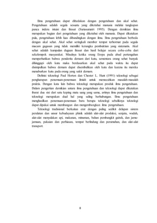 8
Ilmu pengetahuan dapat dibedakan dengan pengetahuan dan akal sehat.
Pengetahuan adalah segala sesuatu yang diketahui manusia melalui tangkapan
panca indera intuisi dan firasat (Suriasumatri 1995). Dengan demikian ilmu
merupakan bagian dari pengetahuan yang diketahui oleh manusia. Dapat dikatakan
pula, pengetahuan lebih luas dibandingkan dengan ilmu. Ilmu pengetahuan berbeda
dengan akal sehat. Akal sehat seringkali member tempat terhormat pada segala
macam gagasan yang tidak memiliki kerangka pembuktian yang sistematis. Akal
sehat adalah kumpulan dugaan firasat dan hasil belajar secara coba-coba dari
sekelompok masyarakat. Misalnya ketika orang Eropa pada abad pertengahan
memperhatikan bahwa penderita demam dari kutu, sementara orang sehat banyak
dihinggapi oleh kutu maka berdasarkan akal sehat pada waktu itu dapat
disimpulkan bahwa demam dapat disembuhkan oleh kutu dan karena itu mereka
menaburkan kutu pada orang yang sakit demam.
Definisi teknologi Paul Horton dan Chester L. Hunt (1991) teknologi sebagai
pengharapan penemuan-penemuan ilmiah untuk memecahkan masalah-masalah
praktis. Dengan kata lain bahwa teknologi merupakan produk ilmu pengetahuan.
Dalam pengertian demikian antara ilmu pengetahuan dan teknologi dapat dikatakan
ibarat dua sisi dari satu keping mata uang yang sama, artinya ilmu pengetahuan dan
teknologi merupakan dual hal yang saling berhubungan. Ilmu pengetahuan
menghasilkan penemuan-penemuan baru berupa teknologi sebaliknya teknologi
dapat dipakai untuk membangun dan mengembangkan ilmu pengetahuan.
Teknologi tradisional berkaitan erat dengan paling sedikit delapan sistem
peralatan dan unsur kebudayaan phisik adalah alat-alat produksi, senjata, wadah,
alat-alat menyalakan api, makanan, minuman, bahan pembangkit gairah, dan jamu-
jamuan, pakaian dan perhiasan, tempat berlindung dan perumahan, dan alat-alat
transport.
 