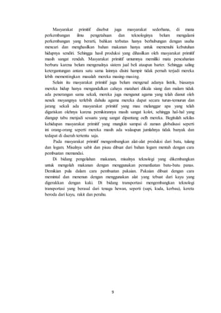 9
Masyarakat primitif disebut juga masyarakat sederhana, di mana
perkembangan ilmu pengetahuan dan teknologinya belum mengalami
perkembangan yang berarti, bahkan terbatas hanya berhubungan dengan usaha
mencari dan menghasilkan bahan makanan hanya untuk memenuhi kebutuhan
hidupnya sendiri. Sehingga hasil produksi yang dihasilkan oleh masyarakat primitif
masih sangat rendah. Masyarakat primitif umumnya memiliki mata pencaharian
berburu karena belum mengenalnya sistem jual beli ataupun barter. Sehingga saling
ketergantungan antara satu sama lainnya disini hampir tidak pernah terjadi mereka
lebih mementingkan masalah mereka masing-masing.
Selain itu masyarakat primitif juga belum mengenal adanya listrik, biasanya
mereka hidup hanya mengandalkan cahaya matahari dikala siang dan malam tidak
ada penerangan sama sekali, mereka juga menganut agama yang telah dianut oleh
nenek moyangnya terlebih dahulu agama mereka dapat secara turun-temurun dan
jarang sekali ada masyarakat primitif yang mau melanggar apa yang telah
digariskan olehnya karena pemikirannya masih sangat kolot, sehingga hal-hal yang
diangap tabu menjadi sesuatu yang sangat dipantang oelh mereka. Begitulah sekilas
kehidupan masyarakat primitif yang mungkin sampai di zaman globalisasi seperti
ini orang-orang seperti mereka masih ada walaupun jumlahnya tidak banyak dan
tedapat di daerah tertentu saja.
Pada masyarakat primitif mengembangkan alat-alat produksi dari batu, tulang
dan logam. Misalnya sabit dan pisau dibuat dari bahan logam mentah dengan cara
pembuatan memandai.
Di bidang pengolahan makanan, misalnya teknologi yang dikembangkan
untuk mengolah makanan dengan menggunakan pemanfaatan batu-batu panas.
Demikian pula dalam cara pembuatan pakaian. Pakaian dibuat dengan cara
memintal dan menenun dengan menggunakan alat yang tebuat dari kayu yang
digerakkan dengan kaki. Di bidang transportasi mengembangkan teknologi
transportasi yang berasal dari tenaga hewan, seperti (sapi, kuda, kerbau), kereta
beroda dari kayu, rakit dan perahu.
 