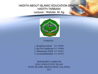 HADITH ABOUT ISLAMIC EDUCATION SPHERE
           HADITH TARBAWI
         Lecturer : Wahidin. M. Ag




                    Created by :

          1. Roudlotul Jannah 111 10 003
          2. Ika Fitri Handayani 111 10 004
          3. Muhammad Taufik 111 10 012
          4. AwalinaMaftukhah 111 10 013


             DEPARTMEN TARBIYAH
            EDUCATION STUDY ISLAM
     STATE ISLAMIC HIGH SCHOOL SALATIGA
                     2013
 