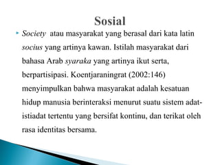  Society atau masyarakat yang berasal dari kata latin
socius yang artinya kawan. Istilah masyarakat dari
bahasa Arab syaraka yang artinya ikut serta,
berpartisipasi. Koentjaraningrat (2002:146)
menyimpulkan bahwa masyarakat adalah kesatuan
hidup manusia berinteraksi menurut suatu sistem adat-
istiadat tertentu yang bersifat kontinu, dan terikat oleh
rasa identitas bersama.
 