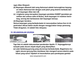 ngan Allan Shepard.
(b) Bayangan dibawah kaki sang Astronaut adalah kemungkinan bayang-
an rekan Astronaut lain dengan arah jatuh yang ekstrim berbeda dari
arah bayangan Allan dan LM.
(c) Lingkaran yang merupakan bayangan peralatan EASEP (peralatan pe-
nelitian dan antena radio di Bulan). Arah bayangan ini malahan bersi-
lang, serong dan berlawanan dari bayangan lainnya.
(d) Bayangan bendera.
Semua bayangan yang berbeda-beda ini menunjukkan bahwa foro ini di-
perkirakan dibuat dalam studio dengan menggunakan lampu penerang.
Tidak diragukan, ini adalah foto rekayasa.
15. KEJANGGALAN UKURAN
Tiga foto ini adalah dokumentasi pendaratan Apollo 17. Kejanggalannya
nampak pada ukuran obyek-obyek yang ditampilkan.
(a) Latar belakang gunung yang ukurannya berbeda-beda. Bagaimana mu-
ngkin ukuran gunung bisa membesar dan mengecil secara ekstrim pada
lokasi yang sama? Apakah ini kecerobohan para perekayasa gambar
www.narayanasmrti.com
 