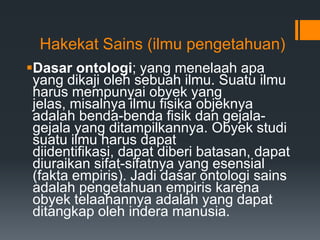 Hakekat Sains (ilmu pengetahuan)
Dasar ontologi; yang menelaah apa
yang dikaji oleh sebuah ilmu. Suatu ilmu
harus mempunyai obyek yang
jelas, misalnya ilmu fisika objeknya
adalah benda-benda fisik dan gejala-
gejala yang ditampilkannya. Obyek studi
suatu ilmu harus dapat
diidentifikasi, dapat diberi batasan, dapat
diuraikan sifat-sifatnya yang esensial
(fakta empiris). Jadi dasar ontologi sains
adalah pengetahuan empiris karena
obyek telaahannya adalah yang dapat
ditangkap oleh indera manusia.
 