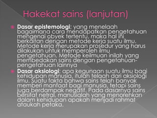  Dasar epistemologi; yang menelaah
bagaimana cara mendapatkan pengetahuan
mengenai obyek tertentu, maka hal ini
berkaitan dengan metode kerja suatu ilmu.
Metode kerja merupakan prosedur yang harus
dilakukan untuk memperoleh ilmu
pengetahuan. Metode keilmuan inilah yang
membedakan sains dengan pengetahuan-
pengetahuan lainnya
 Dasar aksiologi; apa kegunaan suatu ilmu bagi
kehidupan manusia, itulah telaah dari aksiologi
ilmu. Suatu fakta bahwa sains telah banyak
memberi manfaat bagi manusia, tetapi sains
juga berdampak negatif. Pada dasarnya sains
bersifat netral, manusialah yang menorehkan
dalam kehidupan apakah menjadi rahmat
ataukah petaka.
 