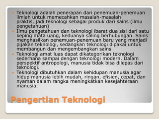 Pengertian Teknologi
 Teknologi adalah penerapan dari penemuan-penemuan
ilmiah untuk memecahkan masalah-masalah
praktis, jadi teknologi sebagai produk dari sains (ilmu
pengetahuan)
 Ilmu pengetahuan dan teknologi ibarat dua sisi dari satu
keping mata uang, keduanya saling berhubungan. Sains
menghasilkan penemuan-penemuan baru yang menjadi
pijakan teknologi, sedangkan teknologi dipakai untuk
membangun dan mengembangkan sains
 Teknologi amat luas dapat dikategorikan teknologi
sederhana sampai dengan teknologi modern. Dalam
perspektif antropologi, manusia tidak bisa dilepas dari
teknologi.
 Teknologi dibutuhkan dalam kehidupan manusia agar
hidup manusia lebih mudah, ringan, efisien, cepat, dan
nyaman dalam rangka meningkatkan kesejahteraan
manusia.
 