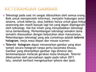  Teknologi pada saat ini sangat dibutuhkan oleh semua orang.
Baik untuk memperoleh informasi, menjalin hubungan antar
sesama, untuk bekerja, atau bahkan hanya untuk gaya hidup
seseorang dan masih banyak lagi hal yang dapat dipengaruhi
oleh teknologi. Hal-hal inilah yang menyebabkan teknologi
terus berkembang. Perkembangan teknologi semakin lama
semakin disesuaikan dengan kebutuhan akan manusianya.
Pekembangan teknologi yang ada contohnya adalah televisi
hologram, meja masa depan dan mouse scanner.
 Televisi hologram dapat menawarkan gambar yang akan
tampil secara hologram tanpa perlu kacamata khusus.
Gambar yang ditampilkan gambar tiga dimensi dan
berkemampuan melacak gerakan mata khalayak. Televisi
dikeluarkan oleh perusahaan apple pada tahun 2011
lalu, setelah berhasil mengeluarkan iphone dan ipod.
 