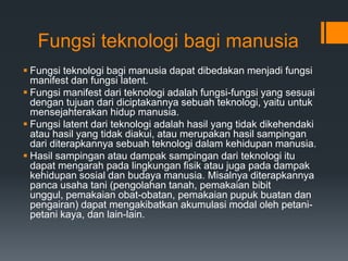 Fungsi teknologi bagi manusia
 Fungsi teknologi bagi manusia dapat dibedakan menjadi fungsi
manifest dan fungsi latent.
 Fungsi manifest dari teknologi adalah fungsi-fungsi yang sesuai
dengan tujuan dari diciptakannya sebuah teknologi, yaitu untuk
mensejahterakan hidup manusia.
 Fungsi latent dari teknologi adalah hasil yang tidak dikehendaki
atau hasil yang tidak diakui, atau merupakan hasil sampingan
dari diterapkannya sebuah teknologi dalam kehidupan manusia.
 Hasil sampingan atau dampak sampingan dari teknologi itu
dapat mengarah pada lingkungan fisik atau juga pada dampak
kehidupan sosial dan budaya manusia. Misalnya diterapkannya
panca usaha tani (pengolahan tanah, pemakaian bibit
unggul, pemakaian obat-obatan, pemakaian pupuk buatan dan
pengairan) dapat mengakibatkan akumulasi modal oleh petani-
petani kaya, dan lain-lain.
 