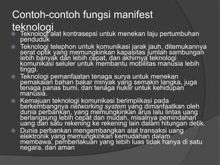 Contoh-contoh fungsi manifest
teknologi
 Teknologi alat kontrasepsi untuk menekan laju pertumbuhan
penduduk
 Teknologi telephon untuk komunikasi jarak jauh, ditemukannya
serat optik yang memungkinkan kapasitas jumlah sambungan
lebih banyak dan lebih cepat, dan akhirnya teknologi
komunikasi seluler untuk membantu mobilitas manusia lebih
tinggi.
 Teknologi pemanfaatan tenaga surya untuk menekan
pemakaian bahan bakar minyak yang semakin langka, juga
tenaga panas bumi, dan tenaga nuklir untuk kehidupan
manusia.
 Kemajuan teknologi komunikasi berimplikasi pada
berkembangnya networking system yang dimanfaatkan oleh
dunia perbankan, yang memungkinkan arus lalu lintas uang
berlangsung lebih cepat dan mudah, misalnya pemindahan
uang dari satu rekening ke rekening lain dalam hitungan detik.
 Dunia perbankan mengembangkan alat transaksi uang
elektronik yang memungkinkan kemudahan dalam
membawa, pemberlakuan yang lebih luas tidak hanya di satu
negara, dan aman
 