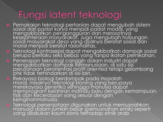  Pemakaian teknologi pertanian dapat mengubah sistem
sosial dari padat karya menjadi padat modal, yang
mengakibatkan pengangguran dan merosotnya
kesejahteraan masyarakat. Juga mengubah hubungan
sosial masyarakat desa yang asalnya bersifat sosial dan
moral menjadi bersifat rasionalitas.
 Teknologi kontrasepsi dapat mengakibatkan dampak sosial
berupa perilaku seks bebas yang tanpa ikatan pernikahan.
 Penerapan teknologi canggih dalam industri dapat
mengakibatkan dampak kemanusiaan, di satu sisi
perusahaan berorientasi profit oriented tetapi gelombang
phk tidak terhindarkan di sisi lain.
 Rekayasa biologi berdampak pada masalah
moral, misalnya teknologi kloning yang berupaya
merekayasa genetika sehingga manusia dapat
memprogram kelahiran individu baru dengan kemampuan
fisik dan kecerdasan yang sesuai dengan
keinginanmanusia.
 Teknologi persenjataan digunakan untuk memusnahkan
manusia dalam jumlah besar (pemusnahan etnik) seperti
yang dilakukan kaum zionis terhadap etnik arab.
 